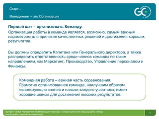 Старт … Менеджмент – это Организация Первый шаг – организовать Команду. Организация работы в команде является, возможно, самым важным параметром для принятия качественных решений и достижения хороших результатов. Вы должны определить Капитана или Генерального директора, а также распределить ответственность среди членов команды по таким направлениям, как Маркетинг ,  Производство ,  Управление персоналом и Финансы . Брифинг  Global Management Challenge ( для перехода к следующему или предыдущему слайду используйте стрелки на клавиатуре)  Командная работа – важная часть соревнования .  Грамотно организованная команда, наилучшим образом использующая знания и навыки каждого участника, имеет хорошие шансы для достижения высоких результатов. 