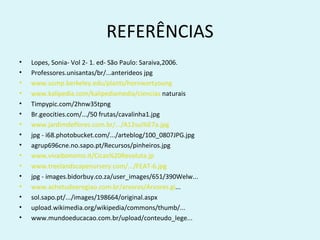 REFERÊNCIAS
•   Lopes, Sonia- Vol 2- 1. ed- São Paulo: Saraiva,2006.
•   Professores.unisantas/br/...anterideos jpg
•   www.ucmp.berkeley.edu/plants/hornwortyoung
•   www.kalipedia.com/kalipediamedia/ciencias naturais
•   Timpypic.com/2hnw35tpng
•   Br.geocities.com/.../50 frutas/cavalinha1.jpg
•   www.jardimdeflores.com.br/.../A12sui%E7a.jpg
•   jpg - i68.photobucket.com/.../arteblog/100_0807JPG.jpg
•   agrup696cne.no.sapo.pt/Recursos/pinheiros.jpg
•   www.vivaibonomo.it/Cicas%20Revoluta.jp
•   www.treelandscapenursery.com/.../FEAT-6.jpg
•   jpg - images.bidorbuy.co.za/user_images/651/390Welw...
•   www.achetudoeregiao.com.br/arvores/Arvores.gi...
•   sol.sapo.pt/.../images/198664/original.aspx
•   upload.wikimedia.org/wikipedia/commons/thumb/...
•   www.mundoeducacao.com.br/upload/conteudo_lege...
 