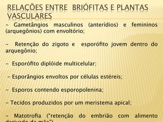 RELAÇÕES ENTRE BRIÓFITAS E PLANTAS
VASCULARES
- Gametângios masculinos (anterídios) e femininos
(arquegônios) com envoltório;
 
-  Retenção do zigoto e esporóﬁto jovem dentro do
arquegônio;

-  Esporóﬁto diplóide multicelular;

- Esporângios envoltos por células estéreis;

-  Esporos contendo esporopolenina;

-  Tecidos produzidos por um meristema apical;

-  Matotroﬁa (“retenção do embrião com alimento
 