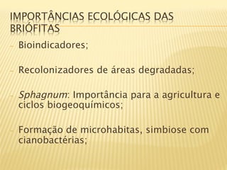 IMPORTÂNCIAS ECOLÓGICAS DAS
BRIÓFITAS
-    Bioindicadores;

-    Recolonizadores de áreas degradadas;

-    Sphagnum: Importância para a agricultura e
     ciclos biogeoquímicos;

-    Formação de microhabitas, simbiose com
     cianobactérias;
 