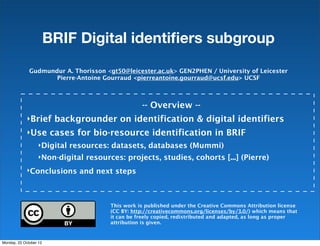 BRIF Digital identiﬁers subgroup

              Gudmundur A. Thorisson <gt50@leicester.ac.uk> GEN2PHEN / University of Leicester
                     Pierre-Antoine Gourraud <pierreantoine.gourraud@ucsf.edu> UCSF



                                                  -- Overview --
             ‣Brief backgrounder on identification & digital identifiers
             ‣Use cases for bio-resource identification in BRIF
                   ‣Digital resources: datasets, databases (Mummi)
                   ‣Non-digital resources: projects, studies, cohorts [...] (Pierre)

             ‣Conclusions and next steps




                                       This work is published under the Creative Commons Attribution license
                                       (CC BY: http://creativecommons.org/licenses/by/3.0/) which means that
                                       it can be freely copied, redistributed and adapted, as long as proper
                                       attribution is given.


Monday, 22 October 12
 