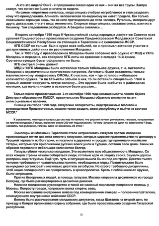 -А кто это видел? Они? - с презрением сказал один из них – они же все трусы. Завтра
скажут, что ничего не было и ничего не видели.
      Но самое неприятное началось, когда спецназ отобрал награбленное и стал раздавать
кому что принадлежало. Алчность человеческая по-видимому не имеет предела. Как только
показывали хорошую вещь, так на него претендовали до пяти человек. Ругались, материли друг
друга, доказывая, что эта вещь именно его. Спорные вещи спецназ, составив опись, взял их в
Кишинэу. Там следователи разберутся. А бандиты смеялись…

     Второго сентября 1990 года II Чрезвычайный съезд народных депутатов Советов всех
уровней Приднестровья провозгласил создание Приднестровской Молдавской Советской
Социалистической Республики со столицей в Тирасполе и с символикой МССР.
     КГБ СССР не только был в курсе всех событий, но и принимал активное участие в
деструктивных действиях по расчленении Молдовы.
     Так, в 1990 году с правобережной Молдовы было собранно всё оружие от МВД и УКГБ
Молдовы и передано, как говорили КГБ-исты на хранение в складах 14-й армии.
Соответствующих бумаг оформлено не было.
     КГБ смотрел очень далеко!
     МВД и УКГБ Молдовы были оставлено только табельное оружие, т. е. пистолеты
Макарова с ограниченным количеством патронов. Автоматы были оставлены только
малочисленному молдавскому ОМОНу. К счастью, кое – где осталось небольшое
количество оружия. То ли КГБ-исты забыли о них, то ли оставили специально. Чтоб в
нужный момент вооружить пятую колонну... Это оружие было «забыто» в райотделах
милиции, где начальниками в основном были русские...

    Только после провозглашения 2-го сентября 1990 года независимости левого берега
Днестра и образовании ПМССР, правительство Молдовы обратило внимание на эти
антисоциальные явления.
     В конце сентября 1990 года, гагаузские сепаратисты, подстрекаемые Москвой и
руководством Приднестровья, решили также создать свою республику и выйти из состава
МССР.*

     *К сожалению, некоторые гагаузы до сих пор не поняли, что русские хотели уничтожить гагаузов, натравливая
их против молдаван. Гагаузы прожили около 200 лет под русскими. Почему русские не дали им автономию? Ведь
находясь под русскими, гагаузы даже не заикались об этом !

     Эмиссары из Москвы и Тирасполя стали натравливать гагаузов против молдаван
проживающих почти два века вместе с гагаузами, которых царское правительство по договору с
Турцией перевели из Болгарии, и поселила в деревнях и городах где проживали ногайские
татары, которые при приближении русских войск ушли в Турцию, оставив свои дома. Таким же
образом перевели и небольшое количество болгар.
     Гагаузы убили несколько молдаван. Это возмутило всю общественность Молдовы. Со
всех концов страны начали собираться люди, готовые идти на защиту своих. Звучали угрозы
расправы над гагаузами. Ещё чуть чуть и ситуация вышла бы из-под контроля. Десятки тысяч
человек требовали от правительства принять необходимые меры. Правительство было
вынуждено организовать несколько десятков автобусов. Но строго требовало дисциплины,
чтоб акция солидарности не превратилась в кровопролитие. Брать с собой какое-то оружие,
было запрещено.
     Против безоружных людей, в помощь гагаузам, Москва направила десантников из города
Болград, где была расквартирована десантная дивизия.
     Наивное молдавское руководство и такой же наивный парламент попросили помощь у
Москвы. Попросту говоря, попросили волка стеречь овец.
     Москва направила внутренние войска под командованием генерал – полковника Шаталова,
командующего внутренними войсками СССР.
     Велико было разочарование молдавских депутатов, когда Шаталов на второй день по
приезду в Комрат организовал охрану собрания, где было провозглашено создание Гагаузской
республики.

                                                      10
 