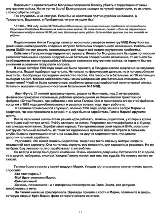 Парламент и правительство Молдовы попросили Москву убрать с территории страны
внутренние войска. Но не тут-то было! Если русские заходят на чужой территории, то их очень
сложно убрать оттуда.
     Так случилось и на этот раз. Если бы не восстания против русских на Кавказе, в
Татарстане, Башкирии, в Прибалтики, то они не ушли бы.*
     * В 1998 – 1999 году, когда НАТО бомбило Югославию, русские настойчиво требовали от президента
  Югославии Слободана Милошевича ввести свои войска. Но тот отказал, сказав: » Если на территории
  Югославии войдут войска НАТО, то они, достигнув цели, уйдут. Если войдут русские, то они никогда не
  уйдут».

     Подполковник Антон Гамурар написал несколько рапортов министру МВД Иону Косташ,
доказывая необходимость создания второго батальона специального назначения. Небольшой
отряд ОМОН не мог решить возникающие всё чаще и всё острее внутренние проблемы.
     События в Гагаузии подтвердили его правоту. Имела бы Молдова хотя бы один полностью
укомплектованный и хорошо вооружённый батальон специального назначения, то не было бы
необходимости ввести враждебные Молдове советские внутренние войска, не терпели бы тех
унижений в решении гагаузского вопроса.
     В конце октября 1990 года решение было принято, и Гамурар взялся энергично за создание
батальона. Людей подбирал тщательно. Не только по физическим данным, но и по способности
мыслить. Новобранцы проходили множество тестов. Как говорили в батальоне, из 20 желающих
выбирал одного. Москва забеспокоилась: зачем молдаванам два батальона специального
назначения? Чтоб не было кривотолков, особенно среди разношёрстной политической элиты,
батальон назвали патрульно-постовым батальоном №1 МВД.

      Иван Фулга, 21 летний красавец-парень, родом из Нынчешть, под 2 метра ростом,
физически прекрасно сложенный, работал красильщиком на Кишинёвской трикотажной
фабрике «Стяуа Рошие», где работала и его жена Галина. Она и пристроила его на этой фабрике,
когда он в 1989 года демобилизовался и решался вопрос куда идти работать.
      С Галиной познакомился случайно, осенью 1986 года, когда зашёл к сестре Марии на
квартире, где она проживала с дочкой, т. к. муж был на заработках. Галя с Марией дружили
давно.
      После окончания школы Иван решил идти работать, помочь родителям, у которых кроме
него было ещё пятеро детей. Учёбу отложил на потом. Устроился на птицефабрике в с. Бужор,
как слесарь-монтажник. Зарабатывал хорошо. Там организовал свой первый ВИА, вокально-
инструментальный ансамбль, из таких же одержимых музыкой парней. Играли в сельском
клубе, бывало приглашали играть на свадьбах, на других мероприятиях, что давало
дополнительный заработок.
      Радовался, что может помочь родителям. Видел как текли слёзы у матери, когда он
отдавал ей всю зарплату. Она пыталась вернуть ему половину, для карманных расходов. Но он
не брал. Ему хватало то, что зарабатывал с ансамблем.
      Он всегда и везде был душой компании. Очень нравился девушкам. Встречался то с одной,
то с другой, набираясь опытом. Увидев Галину понял: вот она, его судьба. Но никому ничего не
сказал.

     Галина была в гостях у своей подруги Марии. Увидев фото высокого симпатичного парня,
спросила:
     -Кто этот парень?
     -Мой брат- ответила Мария.
     -Симпатичный!
     -Хочешь, познакомлю - и с интересом посмотрела на Галю. Знала, все девушки
влюблялись в него.
      Но Галина никак не среагировала. Однажды пришла в гости к Марии, позвонила в дверь,
которую открыл брат Марии, фото которого висело на стене.




                                                   11
 