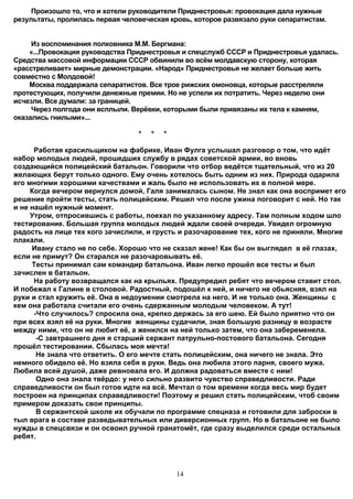 Произошло то, что и хотели руководители Приднестровья: провокация дала нужные
результаты, пролилась первая человеческая кровь, которое развязало руки сепаратистам.


     Из воспоминания полковника М.М. Бергмана:
    «...Провокация руководства Приднестровья и спецслужб СССР и Приднестровья удалась.
Средства массовой информации СССР обвинили во всём молдавскую сторону, которая
«расстреливает» мирные демонстрации. «Народ» Приднестровья не желает больше жить
совместно с Молдовой!
    Москва поддержала сепаратистов. Все трое рижских омоновца, которые расстреляли
протестующих, получили денежные премии. Но не успели их потратить. Через неделю они
исчезли. Все думали: за границей.
     Через полгода они всплыли. Верёвки, которыми были привязаны их тела к камням,
оказались гнилыми»...

                                 *   *   *

      Работая красильщиком на фабрике, Иван Фулга услышал разговор о том, что идёт
набор молодых людей, прошедших службу в рядах советской армии, во вновь
создающийся полицейский батальон. Говорили что отбор ведётся тщательный, что из 20
желающих берут только одного. Ему очень хотелось быть одним из них. Природа одарила
его многими хорошими качествами и жаль было не использовать их в полной мере.
     Когда вечером вернулся домой, Галя занималась сыном. Не знал как она воспримет его
решение пройти тесты, стать полицейским. Решил что после ужина поговорит с ней. Но так
и не нашёл нужный момент.
     Утром, отпросившись с работы, поехал по указанному адресу. Там полным ходом шло
тестирование. Большая группа молодых людей ждали своей очереди. Увидел огромную
радость на лице тех кого зачислили, и грусть и разочарование тех, кого не приняли. Многие
плакали.
     Ивану стало не по себе. Хорошо что не сказал жене! Как бы он выглядел в её глазах,
если не примут? Он старался не разочаровывать её.
     Тесты принимал сам командир батальона. Иван легко прошёл все тесты и был
зачислен в батальон.
      На работу возвращался как на крыльях. Предупредил ребят что вечером ставит стол.
И побежал к Галине в столовой. Радостный, подошёл к ней, и ничего не обьясняя, взял на
руки и стал кружить её. Она в недоумении смотрела на него. И не только она. Женщины с
кем она работала считали его очень сдержанным молодым человеком. А тут!
      -Что случилось? спросила она, крепко держась за его шею. Ей было приятно что он
при всех взял её на руки. Многие женщины судачили, зная большую разницу в возрасте
между ними, что он не любит её, а женился на ней только затем, что она забеременела.
       -С завтрашнего дня я старший сержант патрульно-постового батальона. Сегодня
прошёл тестировании. Сбылась моя мечта!
       Не знала что ответить. О его мечте стать полицейским, она ничего не знала. Это
немного обидело её. Но взяла себя в руки. Ведь она любила этого парня, своего мужа.
Любила всей душой, даже ревновала его. И должна радоваться вместе с ним!
       Одно она знала твёрдо: у него сильно развито чувство справедливости. Ради
справедливости он был готов идти на всё. Мечтал о том времени когда весь мир будет
построен на принципах справедливости! Поэтому и решил стать полицейским, чтоб своим
примером доказать свои принципы.
       В сержантской школе их обучали по программе спецназа и готовили для заброски в
тыл врага в составе разведывательных или диверсионных групп. Но в батальоне не было
нужды в спецсвязи и он освоил ручной гранатомёт, где сразу выделился среди остальных
ребят.




                                             14
 