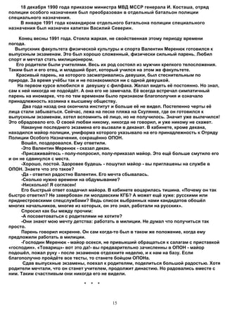 18 декабря 1990 года приказом министра МВД МССР генерала И. Косташа, отряд
полиции особого назначения был преобразован в отдельный батальон полиции
специального назначения.
     В январе 1991 года командиром отдельного батальона полиции специального
назначения был назначен капитан Василий Северин.

    Конец весны 1991 года. Стояла жаркая, не свойственная этому периоду времени
погода.
   Выпускник факультета физической культуры и спорта Валентин Меренюк готовился к
выпускным экзаменам. Это был хорошо сложенный, физически сильный парень. Любил
спорт и мечтал стать милиционером.
   Его родители были учителями. Весь их род состоял из мужчин крепкого телосложения.
Таким был и его отец, и младший брат, который учился на этом же факультете.
   Красивый парень, на которого засматривались девушки, был стеснительным по
природе. За время учёбы так и не познакомился ни с одной девушкой.
    На первом курсе влюбился в девушку с филфака. Желал видеть её постоянно. Но знал,
сам к ней никогда не подойдёт. А она его не замечала. Её всегда встречал симпатичный
парень на иномарке, что по тем временам было признаком благополучия и означало
принадлежность хозяина к высшему обществу.
       Два года назад она окончила институт и больше её не видел. Постепенно черты её
лица стали забываться. Сейчас, лежа на песке пляжа на Скулянке, где он готовился к
выпускным экзаменам, хотел вспомнить её лицо, но не получилось. Значит уже вылечился!
Это обрадовало его. О своей любви никому, никогда не говорил, и уже никому не скажет.
      Накануне последнего экзамена его вызвали в деканат. В кабинете, кроме декана,
находился майор полиции, униформа которого указывало на его принадлежность к Отряду
Полиции Особого Назначения, сокращённо ОПОН.
      Вошёл, поздоровался. Ему ответили.
      -Это Валентин Меренюк - сказал декан.
      -Присаживайтесь - полу-попросил, полу-приказал майор. Это ещё больше смутило его
и он не сдвинулся с места.
      -Хорошо, постой. Здоровее будешь - пошутил майор - вы приглашены на службе в
ОПОН. Знаете что это такое?
      -Да - ответил радостно Валентин. Его мечта сбывалась.
      -Сколько нужно времени на обдумывание?
      -Нисколько! Я согласен!
      Его быстрый ответ озадачил майора. В кабинете воцарилась тишина. «Почему он так
быстро ответил? Не завербован ли молдавским КГБ? А может ещё хуже: русскими или
приднестровскими спецслужбами? Ведь список выбранных нами кандидатов обошёл
многих начальников, многие из которых, он это знал, работали на русских».
      Спросил как бы между прочим:
      -А посоветоваться с родителями не хотите?
      -Они знают мою мечту детства: работать в милиции. Не думал что получиться так
просто.
      Парень говорил искренне. Он сам когда-то был в таком же положение, когда ему
предложили работать в милиции.
      -Господин Меренюк - майор осекся, не привыкший обращаться к салагам с приставкой
«господин». «Товарищ»- вот это да!- вы предварительно зачисленны в ОПОН - майор
подошёл, пожал руку - после экзаменов отдохните неделю, и к нам на базу. Если
благополучно пройдёте все тесты, то станете бойцом ОПОНа.
       Сдав выпускные экзамены, поехал к родителям, поделиться большой радостью. Хотя
родители мечтали, что он станет учителем, продолжит династию. Но радовались вместе с
ним. Таким счастливым они никогда его не видели.

                              *   *   *



                                          15
 
