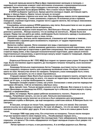Бывший премьер-министр Мирча Друк переименовал милицию в полицию, с
надеждой что население изменит своё негативное отношение к правоохранительным
органам. Кроме того, одел и обул полицию в элегантную, красивую форму.
     Но ещё красивее была форма ОПОНа. Чего стоили только чёрные береты!
     В ОПОН выбирали тщательно, бракуя десятки молодых людей, мечтавших одеть
форму и чёрные береты. Брали только лучших из лучших!
   Валентин Меренюк старался изо всех сил. Все новобранцы имели почти одинаковую
физическую подготовку. С ними занимались отдельно. В основном устав и правила
поведения, строевая подготовка, отдание чести и другие мелочи, без которых невозможна
служба в полиции.
   Спецприёмы используемые ОПОН давались ему легко. Большинством из них он давно
владел. Но всё равно занятия были интересными.
   Но постепенно нагрузки стали возрастать. Всё больше и больше... День становился всё
длиннее и длиннее... Иногда казалось что он вообще не кончиться... Форма была вся
мокрая. Перед тем как дойти до койки, необходимо было полоскать одежду и вывешивать
для просушки, самому принять душ и лишь потом...
    Ранний подъём, вначале легко переносимый, становился всё тяжелее и тяжелее...
    Упражнения с оружием дало возможность отдохнуть от трудно переносимых
физических нагрузок.
    Валентин любил оружие. Легко осваивал все виды стрелкового оружия.
    Кроме всего прочего, особое внимание уделялось психологической подготовки, этого
очень важного фактора в подготовки и действия спецназовца. Все понимали какие задачи
ставятся перед ними, и без хорошей психологической подготовки, даже самый отлично
подготовленный спецназовец, в критическую минуту может подвести товарищей, обрекая
cебя и их на неминуемую гибель.

      Отдельный батальон № 1 ППС МВД был поднят по тревоге рано утром 19 августа 1991
года. Была поставлена задача охранять до последнего патрона телецентр, если возникнет
угроза захвата.
       Командир батальона подполковник Антон Гамурарь выставил посты по периметру,
начал сооружать опорные пункты для отражения возможной атаки. Кто будет атаковать
никто не знал. Начальство ничего не говорило. Попросил у всех командирах быть очень
бдительными, настроить на это и своих подчинённых.
       Старший сержант Иван Фулга был назначен старшим опорного пункта, которого они
сами соорудили на скорую руку из всего, что нашли на территории телецентра. Не был ахти
какой, но от пуль, в случае необходимости, спасал.
      Проверил соседей справа и слева, как учили. Согласовал с ними участки перекрытия
секторами обстрела, чтоб не оставались мёртвые зоны.
      День прошёл тихо. Только вечером узнали о путче в Москве. Вся страна в ту ночь не
спала. Динозавры из руководства КПСС, поднявшие путч в Москве, хотели вернуть страну
обратно, в средневековье.
      Днём, по очереди, Фулга давал ребятам возможность поспать. Подошла и его
очередь. Попробовал заснуть, но сон не шёл. Наплыли воспоминания...
      Сержантскую школу окончил на отлично и был направлен для прохождения
дальнейшей службы в Венгрию, где ещё находились советские войска. В Венгрии было что
смотреть.
       В письмах, которые он писал Гале, предложил ей стать его женой. Она сначала
делала ссылку на их разницу в возрасте. Он смог её убедить, что это не имеет никакого
значения если они любят друг друга. И она согласилась... Галя в его семье давно была
своей.
       14 января 1988 года умер отец. Его отпустили на похороны. Только после похорон
отца они провели вместе свою первую ночь... Незабываемую первую ночь...
       Такие бурные ночи не проходят без последствий. Галя забеременела. Написала ему и
спросила: что делать? Он очень обрадовался что будет молодым отцом и был уверен что
родится мальчик.
        Летом приехал в отпуск, и они расписались. А в октябре родился сын, Виктор.
                                          16
 