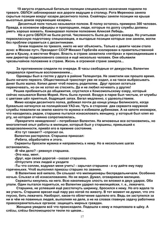 19 августа отдельный батальон полиции специального назначения подняли по
тревоге. ОБПСН заблокировал все дороги ведущие в столицу. Рота Меренюка заняла
скрытые позиции вокруг казарм десантного полка. Снайперы заняли позиции на крыше
высотных домов окружающие казармы.
        Десантный полк только назывался полком. В полку осталось примерно 300 человек.
Правда, в основном офицеры и прапорщики, люди, которые по долгу службы должны
уметь хорошо воевать. Командовал полком полковник Алексей Лебедь.
        Но и рота ОБПСН не была ротой. Численность была до одного взвода. Но учитывая
первоклассную подготовку спецназовцев, и выгодные позиции которые они заняли, могли
без проблем справиться с десантниками.
        Зачем подняли по тревоге, никто не мог объяснить. Только к девяти часам стало
ясно: в Москве путч. Президент СССР Михаил Горбачёв изолирован в правительственной
дачи в Крыму, в местечке Форос. Власть в стране захватила «пятёрка» и присоединившие к
ним директор подмосковного совхоза и ещё несколько человек. Они обьявили
чрезвычайное положение в стране. Жизнь в огромной стране замерла...

       За противником следили по очереди. В часы свободные от дежурства, Валентин
предавался приятным воспоминаниям...
       Однажды был в гостях у друга в районе Телецентра. Не заметили как прошло время.
Было начало первого. Общественный транспорт уже не ходил, а на такси выбрасывать
денег было жалко. Копил денег чтоб помочь родителям. Друг просил остаться
переночевать, но он не хотел их стеснять. Да и не любил ночевать у других!
     Решив пробежаться до общежития, спустился к Комсомольскому озеру, который
сейчас назывался Валеа Морий. Ночь была лунной. Воздух в парке был чистым, от клумбы
с цветами шёл приятный, бодрящий запах. Бегал медленно, с удовольствием.
      Мимо казарм десантного полка, добежал почти до конца улицы Белинского, когда
буквально наткнулся на полицейский УАЗ-ик. Чуть в сторонке два сержанта наружной
службы повалили на землю какого-то мужика и избивали дубинками. А на капоте иномарки,
что находилась рядом, старшина пытался изнасиловать женщину, у который был кляп во
рту, но которая отчаянно сопротивлялась.
      -Прекратите немедленно! – потребовал Валентин. На мгновенье все остановились, но
многолетний опыт работы в милиции, который был у старшины, привыкший к
вседозволенности, привёл его в прежнее состояние.
      -Кто тут гавкает? –спросил он.
      Валентин растерялся. Старшина приказал:
      -Ребята, обработайте и этого.
      Сержанты бросили мужика и направились к нему. Но в нескольких шагах
остановились.
      -В чём дело? - рявкнул старшина.
      -Это наш, мент.
      -Друг, иди своей дорогой - сказал старшина.
      -Отпустите этих людей и уходите
      -Ты что сопляк, вздумал меня учить! - зарычал старшина - а ну дайте ему пару
горяченьких. Чтоб выполнял приказы старших по званию.
       В Валентине всё кипело. Он слышал что милиционеры беспредельничали. Особенно
ночью. Слыхал и об изнасилованиях. Но не верил. Думал, оговаривали милицию.
       Cержанты кинулись на него. Всю накопившую злость он вложил в двух ударах. Оба
упали. Один пытался подняться, но Валентин ударил по-милицейски, т. е., лежачего.
       Старшина, не успевший ещё расстегнуть ширинку, бросился к нему. Но его ждала та
же участь. Старшине врезал ещё пару раз ногой по животу. В тот момент не думал, что это
гнусно, бить лежачего. Наоборот, какое-то облегчение одолело его. Ведь он заступился за
ни в чём не повинных людей, выполняя на деле, а не на словах главную задачу работника
правоохранительных органов: защищать мирных граждан.
       Женщина увидела всё что происходило. Подошла к нему и поцеловала в щёку. А
слёзы, слёзы беспомощности текли по щекам...
                                          17
 