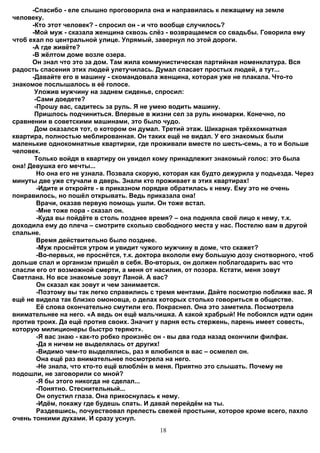 -Спасибо - еле слышно проговорила она и направилась к лежащему на земле
человеку.
      -Кто этот человек? - спросил он - и что вообще случилось?
      -Мой муж - сказала женщина сквозь слёз - возвращаемся со свадьбы. Говорила ему
чтоб ехал по центральной улице. Упрямый, завернул по этой дороги.
      -А где живёте?
      -В жёлтом доме возле озера.
      Он знал что это за дом. Там жила коммунистическая партийная номенклатура. Вся
радость спасения этих людей улетучилась. Думал спасает простых людей, а тут...
      -Давайте его в машину - скомандовала женщина, которая уже не плакала. Что-то
знакомое послышалось в её голосе.
       Уложив мужчину на заднем сиденье, спросил:
       -Сами доедете?
       -Прошу вас, садитесь за руль. Я не умею водить машину.
       Пришлось подчиниться. Впервые в жизни сел за руль иномарки. Конечно, по
сравнении в советскими машинами, это было чудо.
       Дом оказался тот, о котором он думал. Третий этаж. Шикарная трёхкомнатная
квартира, полностью меблированная. Он таких ещё не видал. У его знакомых были
маленькие однокомнатные квартирки, где проживали вместе по шесть-семь, а то и больше
человек.
       Только войдя в квартиру он увидел кому принадлежит знакомый голос: это была
она! Девушка его мечты...
        Но она его не узнала. Позвала скорую, которая как будто дежурила у подьезда. Через
минуты две уже стучали в дверь. Знали кто проживает в этих квартирах!
        -Идите и откройте - в приказном порядке обратилась к нему. Ему это не очень
понравилось, но пошёл открывать. Ведь приказала она!
        Врачи, оказав первую помощь ушли. Он тоже встал.
        -Мне тоже пора - сказал он.
        -Куда вы пойдёте в столь позднее время? – она подняла своё лицо к нему, т.к.
доходила ему до плеча – смотрите сколько свободного места у нас. Постелю вам в другой
спальне.
        Время действительно было позднее.
        -Муж проснётся утром и увидит чужого мужчину в доме, что скажет?
        -Во-первых, не проснётся, т.к. доктора вкололи ему большую дозу снотворного, чтоб
дольше спал и организм пришёл в себя. Во-вторых, он должен поблагодарить вас что
спасли его от возможной смерти, а меня от насилия, от позора. Кстати, меня зовут
Светлана. Но все знакомые зовут Ланой. А вас?
        Он сказал как зовут и чем занимается.
        -Поэтому вы так легко справились с тремя ментами. Дайте посмотрю поближе вас. Я
ещё не видела так близко омоновца, о делах которых столько говориться в обществе.
        Её слова окончательно смутили его. Покраснел. Она это заметила. Посмотрела
внимательнее на него. «А ведь он ещё мальчишка. А какой храбрый! Не побоялся идти один
против троих. Да ещё против своих. Значит у парня есть стержень, парень имеет совесть,
которую милиционеры быстро теряют».
        -Я вас знаю - как-то робко произнёс он - вы два года назад окончили филфак.
        -Да я ничем не выделялась от других!
        -Видимо чем-то выделялись, раз я влюбился в вас – осмелел он.
        Она ещё раз внимательнее посмотрела на него.
        -Не знала, что кто-то ещё влюблён в меня. Приятно это слышать. Почему не
подошли, не заговорили со мной?
        -Я бы этого никогда не сделал...
        -Понятно. Стеснительный...
        Он опустил глаза. Она прикоснулась к нему.
        -Идём, покажу где будешь спать. И давай перейдём на ты.
        Раздевшись, почувствовал прелесть свежей простыни, которое кроме всего, пахло
очень тонкими духами. И сразу уснул.
                                            18
 