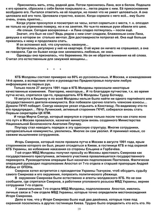 Приснились мать, отец, родной дом. Потом приснилась Лана, вся в белом. Подошла
к его кровати, сбросила с себя белое покрывало и... легла рядом с ним. Её прикосновение
возбудило его. Пытался ответить на её поцелуи, но понял что не умеет целоваться. А она
целовала всё его тело. Целовала страстно, взасос. Когда сорвала с него всё... ему было
очень, очень приятно...
       Когда утром проснулся и посмотрел на часы, хотел сорваться с места, т. к. опоздал
не только на утреннюю поверку, но и на занятия. Но чьи-то нежные руки обвели его шею.
       -Не спеши. Сегодня воскресенье – и Лана сладко потянулась – поспи ещё.
       Значит, это был не сон? Ведь рядом с ним спит сладким, блаженным сном Лана,
девушка о котором он столько мечтал. Для достоверности потрогал её. Она ещё больше
прижалась к нему и продолжала спать.
       И он вспомнил всё, что случилось накануне...
       Встречались регулярно у неё на квартире. О её муже он ничего не спрашивал, а она
не говорила. Где он бывал когда они занимались любовью, не знал.
       Однажды она призналась, что беременна. Но он не обратил внимания на её слова.
Считал это естественным для замужней женщины...


                        *   *   *

      КГБ Молдовы состоял примерно на 80% из русскоязычных. И Москва, и командование
14-й армии, а вследствие этого и руководство Приднестровья получали любую
информацию из первых рук.
     Только после 27 августа 1991 года в КГБ Молдовы произошли некоторые
качественные изменения. Повторяю, некоторые... И то благодаря путчистам, т.к. во время
путча исчез, спрятался где-то, председатель КГБ Молдовы Тудор Ботнару.
     19 августа в Кишинэу и по всей Молдовы нельзя было найти ни одного партийного или
государственного деятеля-коммуниста. Все побежали срочно платить членские взносы…
Думали ГКЧП победит. Снегур накануне уехал отдыхать в Констанцу. По-видимому кто-то
его предупредил… Пётр Лучинский, активный сторонник ГКЧП, собирался вновь стать
Первым секретарём ЦК КПМ.
     И тогда Мирча Снегур, который вернулся в стране только после того как стало ясно
что путч в Москве провалился, назначил министром вновь созданного Министерства
Национальной Безопасности Анатолия Плугару.
      Плугару стал наводить порядок в эту одиозную структуру. Многие сотрудники,
ортодоксальные коммунисты, уволились. Многих он сам уволил. И принимал новых, со
свежим мышлением сотрудников.

     Игорь Смирнов, который после провала путча в Москве в августе 1991 года, ярым
сторонником которого он был, решил отсидеться в Киеве, в гостинице КГБ и под охраной
КГБ Украины, во избежание наказания со стороны Ельцина и Горбачёва.
     7-ой отдел МВД Молдовы получил просьбу из Москвы арестовать Смирнова как
государственного преступника, активного участника провалившегося государственного
переворота. Руководителем операции был назначен подполковник Пантелеев. Фактически
операцией руководил подполковник Апостол от 7-го отдела и старший прапорщик Андрей
Избаш от ОПОНа.
     Смирнов хотел встретится с президентом Украины Ткачуком, чтоб обсудить судьбу
самого Смирнова и его окружения, попросить политического убежища.
     В окружении Смирнова были естественно и агенты молдавского КГБ. Но не они
сообщили, где спрятался Смирнов, а работники уголовного розыска МВД Украины, вернее
сотрудники 7-го отдела.
     У замначальника 7-го отдела МВД Молдовы, подполковника Апостол, имелись
личные связи в 7-ом отделе МВД Украины, которые точно определили местонахождения
Игоря Смирнова.
     Дело в том, что у Игоря Смирнова было ещё два двойника, которые тоже под
охранной поселились в других гостиницах Киева. Трудно было определить кто есть кто. Но
                                           19
 