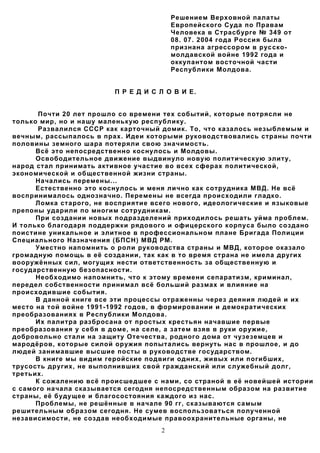 Решением Верховной палаты
                                         Европейского Суда по Правам
                                         Человека в Страсбурге № 349 от
                                         08. 07. 2004 года Россия была
                                         признана агрессором в рус cко-
                                         молдавской войне 1992 года и
                                         оккупантом восточной части
                                         Республики Молдова.


                         П Р Е Д И С Л О В И Е.


       Почти 20 лет прошло со времени тех событий, которые потрясли не
только мир, но и нашу маленькую республику.
       Развалился СССР как карточный домик. То, что казалось незыблемым и
вечным, рассыпалось в прах. Идеи которыми руководствовались страны почти
половины земного шара потеряли свою значимость.
      Всё это непосредственно коснулось и Молдовы.
      Освободительное движение выдвинуло новую политическую элиту,
народ стал принимать активное участие во всех сферах политической,
экономической и общественной жизни страны.
      Начались перемены...
      Естественно это коснулось и меня лично как сотрудника МВД. Не всё
воспринималось однозначно. Перемены не всегда происходили гладко.
      Ломка старого, не восприятие всего нового, идеологические и языковые
препоны ударили по многим сотрудникам.
      При создании новых подразделений приходилось решать уйма проблем.
И только благодаря поддержки рядового и офицерского корпуса было создано
поистине уникальное и элитное в профессиональном плане Бригада Полиции
Специального Назначения (БПСН) МВД РМ.
      Уместно напомнить о роли руководства страны и МВД, которое оказало
громадную помощь в её создании, так как в то время страна не имела других
вооружённых сил, могущих нести ответственность за общественную и
государственную безопасности.
      Необходимо напомнить, что к этому времени сепаратизм, криминал,
передел собственности принимал всё больший размах и влияние на
происходившие события.
      В данной книге все эти процессы отраженны через деяния людей и их
место на той войне 1991-1992 годов, в формировании и демократических
преобразованиях в Республики Молдова.
      Их палитра разбросана от простых крестьян начавшие первые
преобразования у себя в доме, на селе, а затем взяв в руки оружие,
добровольно стали на защиту Отечества, родного дома от чузеземцев и
мародёров, которые силой оружия попытались вернуть нас в прошлое, и до
людей занимавшие высшие посты в руководстве государством.
      В книге мы видим геройские подвиги одних, живых или погибших,
трусость других, не выполнивших свой гражданский или служебный долг,
третьих.
      К сожалению всё происшедшее с нами, со страной в её новейшей истории
с самого начала сказывается сегодня непосредственным образом на развитие
страны, её будущее и благосостояния каждого из нас.
      Проблемы, не решённые в начале 90 гг, сказываются самым
решительным образом сегодня. Не сумев воспользоваться полученной
независимости, не создав необходимые правоохранительные органы, не
                                     2
 