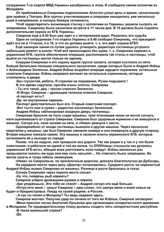 сотрудники 7-го отдела МВД Украины разобрались в этом. И сообщили своим коллегам из
Молдавии.
      От приближённых Смирнова подполковник Апостол узнал день и время, назначенное
для приёма у Ткачука. Все группы участвовавшие в операции находились уже несколько
дней в напряжении, в полную боевую готовность.
      Чтоб предотвратить возможную стычку с коллегами из Украины, решили сыграть на
опережении. Смирнову была назначена встреча в 11 часов дня. В 10 должна была подойти
дополнительная охрана из КГБ Украины.
      Смирнов ещё в 9.30 был уже одет и с нетерпением ждал. Решалась его судьба.
      Один из сотрудников 7-го отдела Украины в 9.40 сообщил Смирнову, что президент
ждёт его не в 11часов, а в 10, и что он должен выйти, т. к. его ждёт охрана КГБУ.
      Ещё накануне каким-то путём удалось уговорить директора гостиницы устроить
небольшой ремонт в холле. Чтоб всё происходило без шума, т. к. Смирнова охранял и
украинский КГБ, группа обеспечения операции, расположила так столы и лестницы, чтоб
выйти из гостиницы могли только по одному.
      Снаружи Смирнова и его охрану ждала группа захвата, которая состояла из пяти
бойцов батальона полиции специального назначения, среди которых были и Андрей Избаш
с Александром Зелински. Андрей Избаш вырубил впереди идущего охранника, остальные
схватили Смирнова. Избаш направил автомат на остальных охранников, которые
столпились в двери.
      -Без глупостей, ребята. Я стреляю на поражении. Ручки подымите !
      В это время скрутили, причём очень плотно, Смирнова
      - Ты кто такой, дед – грозно спросил Зелински.
      -Я Игорь Смирнов – дрожащим голосом ответил Смирнов.
      -А паспорт есть?
      -Да, во внутреннем кармане.
      Паспорт действительно был его. Старый советский паспорт.
      -Вот ты-то нам и нужен – радостно воскликнул Зелинский.
      Андрей Избаш заблокировал входную дверь гостиницы.
      Смирнова бросили на полу сзади машины, трое опоновцев никак не могли согнуть
ноги оцепеневшего от страха Смирнова. Смирнов был здоровым мужиком и не вмещался в
машине. Согнув его, сели ногами на него, и «Нива» рванула с места.
      Одновремённо от входа гостиницы выехала и другая машина. Через несколько
кварталов у машины, где был Смирнов сменили номера и она повернула в другую сторону.
Вторая машина поехала прямо. Эту машину и засекли агенты украинского КГБ, которые
остановили её у выхода из города.
      Поняв, что их надули, они прикрыли все дороги. Так как рации и у тех и у тех были
советскими, и работали на одной и той же волне, то ОПОНовцы слышыли как ругались
украинские КГБ-исты, обещая всех уничтожить если найдут. Избаш несколько раз
прорывался сказать им куда они ему соль насыпят… Но отвечать было запрещено. Их
могли засечь и тогда гибель неминуема.
     «Нива» со Смирновым, по просёлочным дорогам, доехала благополучно до Дубэсарь.
      На середине моста через реку «Днестр» остановились. Среднего роста, но коренастый
Андрей Избаш вывел Смирнова из машины. Разница в росте бросалась в глаза.
      Согнув Смирнова через перила моста сказал:
      -Ну что, пойдёшь рыб кормить?
      Смирнов упёрся дрожащими руками в перила.
      -Зря упираешься. Это тебя не спасёт – Андрей согнул его ещё больше.
      -Отпустите меня – заныл Смирнов – даю слово, что завтра меня и моей семьи не
будет в Приднестровье. Поеду на своей родине, в России.
      - А как ты попал в Молдову? Ты ведь недавно здесь.
      Смирнов молчал. Получив удар по печени от того же Избаша, Смирнов заговорил:
      -Меня прислал лично Анатолий Лукьянов для организации сепаратистского движения
в Молдавии. По предварительному плану должны создать пять сепаратистских республик.
      -В такой маленькой стране?
      -Да.
                                          20
 