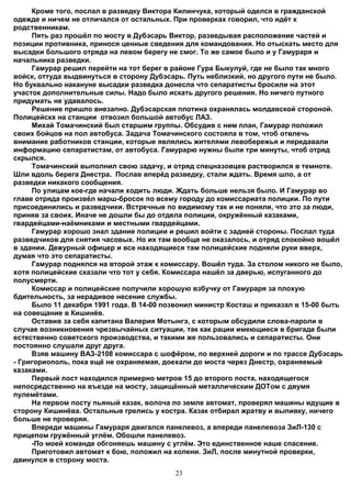 Кроме того, послал в разведку Виктора Килинчука, который оделся в гражданской
одежде и ничем не отличался от остальных. При проверках говорил, что идёт к
родственникам.
     Пять раз прошёл по мосту в Дубэсарь Виктор, разведывая расположение частей и
позиции противника, принося ценные сведения для командования. Но отыскать место для
высадки большого отряда на левом берегу не смог. То же самое было и у Гамураря и
начальника разведки.
     Гамурар решил перейти на тот берег в районе Гура Быкулуй, где не было так много
войск, оттуда выдвинуться в сторону Дубэсарь. Путь неблизкий, но другого пути не было.
Но буквально накануне высадки разведка донесла что сепаратисты бросили на этот
участок дополнительные силы. Надо было искать другого решения. Но ничего путного
придумать не удавалось.
     Решение пришло внезапно. Дубэсарская плотина охранялась молдавской стороной.
Полицейскх на станции отвозил большой автобус ЛАЗ.
     Михай Томачинский был старшим группы. Обсудив с ним план, Гамурар положил
своих бойцов на пол автобуса. Задача Томачинского состояла в том, чтоб отвлечь
внимание работников станции, которые являлись жителями левобережья и передавали
информацию сепаратистам, от автобуса. Гамурарю нужны были три минуты, чтоб отряд
скрылся.
     Томачинский выполнил свою задачу, и отряд спецназовцев растворился в темноте.
Шли вдоль берега Днестра. Послав вперёд разведку, стали ждать. Время шло, а от
разведки никакого сообщения.
     По улицам кое-где начали ходить люди. Ждать больше нельзя было. И Гамурар во
главе отряда произвёл марш-бросок по всему городу до комиссариата полиции. По пути
присоединились и разведчики. Встречные по видимому так и не поняли, что это за люди,
приняв за своих. Иначе не дошли бы до отдела полиции, окружённый казаками,
гвардейцами-наёмниками и местными гвардейцами.
     Гамурар хорошо знал здание полиции и решил войти с задней стороны. Послал туда
разведчиков для снятия часовых. Но их там вообще не оказалось, и отряд спокойно вошёл
в здании. Дежурный офицер и все находящиеся там полицейские подняли руки вверх,
думая что это сепаратисты.
     Гамурар поднялся на второй этаж к комиссару. Вошёл туда. За столом никого не было,
хотя полицейские сказали что тот у себя. Комиссара нашёл за дверью, испуганного до
полусмерти.
     Комиссар и полицейские получили хорошую взбучку от Гамураря за плохую
бдительность, за нерадивое несение службы.
     Было 11 декабря 1991 года. В 14-00 позвонил министр Косташ и приказал в 15-00 быть
на совещание в Кишинёв.
     Оставив за себя капитана Валерия Мотынгэ, с которым обсудили слова-пароли в
случае возникновения чрезвычайных ситуации, так как рации имеющиеся в бригаде были
естественно советского производства, и такими же пользовались и сепаратисты. Они
постоянно слушали друг друга.
     Взяв машину ВАЗ-2108 комиссара с шофёром, по верхней дороги и по трассе Дубэсарь
- Григориополь, пока ещё не охраняемая, доехали до моста через Днестр, охраняемый
казаками.
     Первый пост находился примерно метров 15 до второго поста, находящегося
непосредственно на въезде на мосту, защищённый металлическим ДОТом с двумя
пулемётами.
     На первом посту пьяный казак, волоча по земле автомат, проверял машины идущие в
сторону Кишинёва. Остальные грелись у костра. Казак отбирал жратву и выпивку, ничего
больше не проверяя.
     Впереди машины Гамураря двигался панелевоз, а впереди панелевоза ЗиЛ-130 с
прицепом гружённый углём. Обошли панелевоз.
     -По моей команде обгоняешь машину с углём. Это единственное наше спасение.
     Приготовил автомат к бою, положил на колени. ЗиЛ, после минутной проверки,
двинулся в сторону моста.
                                          23
 