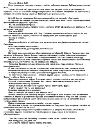 -Рвани и обгони ЗиЛ.
     Казак попытался преградить дорогу, но был отброшен в кювет. ЗиЛ как раз вступал на
мост.
     Только обошли ЗиЛ, прикрываясь им, как казаки второго поста открыли огонь из
пулемёта. Уголь из машины в которой стреляли пьяные казаки разлетался во все стороны,
попадая на капот и крышу машины. Зрелище было уникальным...

     В 15-00 был на совещание. После совещания Косташ подошёл к Гамурарю.
     -В Леушень на таможне пограничники арестовали пять наших фур с обмундированием
и вооружением идущие из Румынии.
     -Мы же независимая страна!
     -Страна независимая, а пограничники советские. СССР официально не распался. И они
вытворяют что хотят.
     -Где наше КГБ?
     -Там находится полковник КГБ Пётр Табуйка с заданием освободить фуры. Но его
позиция непонятна. Короче, он ничего не предпринял для освобождения фур.
     -Снегур в курсе?...
     -???!!!
     -Бери своих бойцов и чтоб через три часа доложил, что фуры направились в сторону
Кишинёва.
     -Жёсткий вариант не исключён?
     Косташ промолчал, долго думал, потом сказал:
     -Нет.
     Погрузив в свои специально оборудованные автобусы 50 бойцов, Гамурар через два
часа был в Леушень. Бойцы были в гражданской одежде, чтоб не привлекать внимание.
Часть отряда должны были следить за пограничниками, часть находится возле фур.
     В кабинете начальника таможни находились начальник погранзаставы в чине майора
и майор, начальник участка. Там же находился и Табуйка.
     -Командир бригады полиции специального назначения подполковник Гамурар -
представился он.
     -С чем пожаловали – спросил пограничник, хотя прекрасно знал, зачем он здесь.
     Поведение майора-пограничника Гамурарю не очень понравилось, но сдержался.
     -Я получил приказ доставить арестованные фуры в Кишинёв.
     -Не получится, подполковник – ответил другой майор – мы только что позвонили в
Одессу и в Киев. Ждём ответа.
     -Ты плохо слышишь, майор. Я получил приказ доставить фуры и я их доставлю.
     -Слушай подполковник. Что ты от нас хочешь. Мы сами не знаем что делать.
     Это переполнило чашу терпения.
     -Теперь слушай. Немедленно отдаёшь приказ освободить фуры.
     -А если не дам? Что ты мне сделаешь?
     Гамурарь схватил его за шиворот.
     -Ты что сволочь, не понял, с кем имеешь дело?
     -Майор – вмешался в разговор Табуйка – посмотри в окно. Видишь этих атлетически
сложенных парней в гражданской одежде. Внимательно взгляни, что у них под мышкой. Там
Калашниковы. За несколько минут из твоих пограничников ничего не останется. Бери
трубку и отдай приказ.
     Майор трясущими руками взял трубку и отдал приказ.
     -Видишь как всё просто – примирительно сказал Гамурар – будь здоров и старайся не
попадаться мне больше на глаза.
     Фуры в сопровождении спецназа направились в сторону Кишинёва. В них было
стрелковое оружие, гранатомёты, гранаты разного вида, ящики с патронами и
обмундирование.

     Где-то на полпути к Кишинёву зазвонила опять рация. Звонил Косташ.
    -Как прибудешь, зайди ко мне.
    Хоть и было позднее время, Косташ его ждал.
                                           24
 
