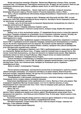 Когда прозвучала команда «Подьём» Валентину Меренюку снилась Лана, которая
говорила ему, что беременна. Повторила несколько раз. И вдруг до него дошло: Лана не зря
повторила несколько раз. Значит, ребёнок может быть от него! Как он раньше не
сообразил...
       Приятные сны оборвались... Занял своё место в автобус, который тронулся.
Командир объяснил задачу. Ничего нового. И мысли вернулись опять к Лане...
       Хоть и была напряжённая обстановка между Кишинёвом и Тирасполем, но никто ни в
кого не стрелял.
      В 5-55 группа была у въезда на мост. Впереди шёл большой автобус ЛАЗ, за ним
поменьше типа ПАЗ. Двери автобусов были открыты. Автобусы были защищены лёгкими,
но прочными титановыми щитами.
      За ними, чуть по отстав ехали на машинах Криулянские полицейские во главе со
старшим лейтенантом И. Цуркану.
      Войдя на мост, Гамурар приказал поднять щиты.
      -Когда поравняемся с постом в конце моста, атакуем сходу. Берём без единого
выстрела.
      Бойцы точь в точь выполнили приказ. 17 гвардейцев были взяты в плен без единого
выстрела. Гамурар отправил их в Кишинёв. Но его смущала глубокая тишина. Почему так
тихо? Может группа присланная Мотынгэ разоружила всех, и теперь ждут чтоб
присоединится с ними.
      Погрузив в автобус трофейное оружие и боеприпасы, двинулись медленно в сторону
поста ГАИ. С прибором ночного видения Гамурарь внимательно всматривался в сторону
поста. Но ничего подозрительного не заметил. На всякий случай приказал шофёрам
остановится напротив поста как можно ближе к кювету, прикрыв тем самым автобусами
угол обстрела для пулемётчика с крыши.
      Ион Цуркану наблюдал в бинокль пост ГАИ и приближающиеся к нему двух автобусов
со спецназом. Вроде всё было тихо... И вдруг заметил пулемётчика на крыше поста. Как
потом, после боя выяснилось, это был его коллега по сержантской школе, Юра Цуркану,
уроженец какого-то села из-под Рыбницы. Юра открыл огонь по своим коллегам-
полицейским. Сообщить Гамурарю было поздно...
      Только автобусы остановились и Гамурар хотел выйти посмотреть что там на посту,
как застрочили пулемёты с поста ГАИ. Из домов и дворов прилегающие к посту ударили
автоматчики. Пули, как пчелиный рой, попадая на титановые щиты, издавали
своеобразный звук.
      -Всем в кювет!- скомандовал Гамурар.

      После приказа командира, молниеносно выскочили из автовусов и залегли в кювет.
«Какой молодец командир, что подогнал автобусы на краю кювета. Иначе были бы
большие потери, подумали бойцы. Не зря мы его отстояли, когда Косташ хотел назначить
командиром бригады своего человека».
      Разобравшись в обстановке, рассредоточились, очистили огород и окружили
помещение поста, откуда сверху поливали свинцом.
     Короткими перебежками стали приближаться к посту. Виктор и Гена шли рядом. При
очередной перебежки Виктор почувствовал, что что-то горячее впилось в ногу.
Неимоверная боль пронзило всё тело. Упал. Гена по инерции ушёл дальше. Заметив
отсутствие друга ,крикнул:
     -Витя, где ты?
     Со всех сторон стреляли, так что Гена не услышал даже собственного голоса. Что
делать? Идти вперёд или вернуться помочь другу? Возвращение назад может быть
расценено как трусость, чего больше всего боялся Гена. А если друг тяжело ранен и ему
нужна помощь?
     Психологическая борьба между долгом и жизнью друга победила в пользу друга.
Ползком вернулся назад. Виктор лежал с раздробленной ногой.
     -Потерпи немножко. Скоро конец боя. И мы тебя вытащим отсюда - крикнул он
Виктору, а сам побежал вперёд.
     Через некоторое время вернулся.
                                           26
 