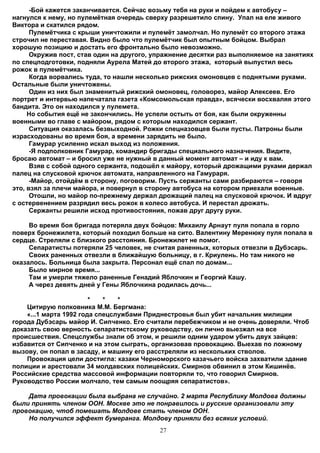 -Бой кажется заканчивается. Сейчас возьму тебя на руки и пойдем к автобусу –
нагнулся к нему, но пулемётная очередь сверху разрешетило спину. Упал на еле живого
Виктора и скатился рядом.
      Пулемётчика с крыши уничтожили и пулемёт замолчал. Но пулемёт со второго этажа
строчил не переставая. Видно было что пулемётчик был опытным бойцом. Выбрал
хорошую позицию и достать его фронтально было невозможно.
      Окружив пост, став один на другого, упражнение десятки раз выполняемое на занятиях
по спецподготовки, подняли Аурела Матей до второго этажа, который выпустил весь
рожок в пулемётчика.
      Когда ворвались туда, то нашли несколько рижских омоновцев с поднятыми руками.
Остальные были уничтожены.
      Один из них был знаменитый рижский омоновец, головорез, майор Алексеев. Его
портрет и интервью напечатала газета «Комсомольская правда», всячески восхваляя этого
бандита. Это он находился у пулемета.
     Но события ещё не закончились. Не успели остыть от боя, как были окруженны
военными во главе с майором, рядом с которым находился сержант.
      Ситуация оказалась безвыходной. Рожки спецназовцев были пусты. Патроны были
израсходованы во время боя, а времени зарядить не было.
      Гамурар усиленно искал выход из положения.
      -Я подполковник Гамурар, командир бригады специального назначения. Видите,
бросаю автомат – и бросил уже не нужный в данный момент автомат – и иду к вам.
      Взяв с собой одного сержанта, подошёл к майору, который дрожащими руками держал
палец на спусковой крючок автомата, направленного на Гамураря.
      -Майор, отойдём в сторону, поговорим. Пусть сержанты сами разбираются – говоря
это, взял за плечи майора, и повернул в сторону автобуса на котором приехали военные.
      Отошли, но майор по-прежнему держал дрожащий палец на спусковой крючок. И вдруг
с остервенением разрядил весь рожок в колесо автобуса. И перестал дрожать.
      Сержанты решили исход противостояния, пожав друг другу руки.

     Во время боя бригада потеряла двух бойцов: Михаилу Арнаут пуля попала в горло
поверх бронежилета, который походил больше на сито. Валентину Меренюку пуля попала в
сердце. Стреляли с близкого расстояния. Бронежилет не помог.
     Сепаратисты потеряли 25 человек, не считая раненных, которых отвезли в Дубэсарь.
     Своих раненных отвезли в ближайшую больницу, в г. Криулень. Но там никого не
оказалось. Больница была закрыта. Персонал ещё спал по домам...
     Было мирное время...
     Там и умерли тяжело раненные Генадий Яблочкин и Георгий Кашу.
     А через девять дней у Гены Яблочкина родилась дочь...

                        *   *   *
    Цитирую полковника М.М. Бергмана:
    «...1 марта 1992 года спецслужбами Приднестровья был убит начальник милиции
города Дубэсарь майор И. Сипченко. Его считали перебежчиком и не очень доверяли. Чтоб
доказать свою верность сепаратистскому руководству, он лично выезжал на все
происшествия. Спецслужбы знали об этом, и решили одним ударом убить двух зайцев:
избавится от Сипченко и на этом сыграть, организовав провокацию. Выехав по ложному
вызову, он попал в засаду, и машину его расстреляли из нескольких стволов.
    Провокация цели достигла: казаки Черноморского казачьего войска захватили здание
полиции и арестовали 34 молдавских полицейских. Смирнов обвинил в этом Кишинёв.
Российские средства массовой информации повторяли то, что говорил Смирнов.
Руководство России молчало, тем самым поощряя сепаратистов».

    Дата провокации была выбрана не случайно. 2 марта Республику Молдова должны
были принять членом ООН. Москве это не понравилось и русские организовали эту
провокацию, чтоб помешать Молдове стать членом ООН.
    Но получился эффект бумеранга. Молдову приняли без всяких условий.
                                           27
 