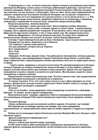 О провокации и о том, что было захвачено здание полиции а полицейские арестованы,
руководство Молдовы узнало сразу от агентуры работающей в Дубэсарь. Срочно было
созвано совещание. Прямо с совещания президент Снегур позвонил в Москву, Ельцину. Но
ему ответили: его нет на месте, а когда будет, никто не знает. Было много предложений как
наказать сепаратистов. В основном силовыми методами, как это делают сепаратисты.
     Снегур, зная что в его окружение есть русские агенты, а их не могло не быть, т. к. КГБ
СССР внедрила везде своих агентов, предложил обратиться на второй день к мировому
сообществу с заявлением. И отпустил всех, незаметно кивнув министру МВД.
     Когда все разошлись, министр вернулся.
     -Господин президент, нужен срочный ответ. Иначе Смирнов вообще обнаглеет.
     -Затем и позвал. Не зови к себе, а отправь одного из своих замов, к подполковнику
Гамурар. Пусть вдвоём разработают операцию. О ней должны знать только они вдвоём.
Даже нам не надо ничего говорить. У нас и стены имеют уши. Мы увидим результаты.
     Министр обрадовался, что Снегур развязал ему руки. Но нужно быть предельно
внимательными. Вопрос кого послать не возник: только Бориса Муравского.
     К вечеру 1 марта бригада была уже на базе в Холеркань. Туда и выехал вице-министр.
     Гамурар был на месте. Закрылись в его кабинете.
     -Что скажешь? спросил вице-министр.
     -Это уже унижение, которое нельзя стерпеть.
     -Есть предложения?
     -Есть план.
     -Ушей нет?
     -Проверил. Из Кочиерь пришёл гонец. Там дубэсарские полицейские, которым удалось
уйти из Дубэсарь, под командованием старшего лейтенанта Петру Балан, и волонтёры,
ведут неравный бой с превосходящими силами противника. Бои шли на территории школы
и гаража.
      1 марта казаки, гвардейцы и личный состав полка ГО, расквартированный в Кочиерь,
который перешёл на сторону сепаратистов, вошли в Кочиерь и стали грабить и убивать
мирных жителей. Были убиты два человека и много раненных. Кроме того они окружили
полицейских в школе и гараже и пытаются их уничтожить. Мы обьязаны защитить своих
полицейских и мирных жителей.
     Подполковник изложил вице-министру план. Это был смелый план, при осуществление
которого Молдова выигрывала и материально и морально.
     -С планом согласен. Учти, этот план знаем только ты да я. Даже президент не хочет
вникать. Должна быть высшая степень секретности. Иначе можете попасть в засаду, как 13
декабря. Кто будет руководить операцией?
     -Я лично!
     -Рад что не ошибся, когда предложил твою кандидатуру на должность командира
бригады. Ты знаешь, были и другие кандидатуры.
     Вице-министр ушёл. Гамурарь задумался. Кому из командиров батальонов доверить
эту сложнейшую операцию? Все имели прекрасную подготовку, были преданны своему
делу.
     Построил бригаду.
     -Нужны добровольцы для выполнения особого задания. Кто желает, шаг вперёд!
     Вся бригада как по команде сделала шаг вперёд, чем очень обрадовала
подполковника. «С такими ребятами можно идти на любое задание» с гордостью подумал
он.
     Выбор пал на командира первого батальона капитана Валерия Мотынгэ. Вызвал к себе,
объяснил задачу.
     -Другой оперативной информации нет?
     -К сожалению, нет.
     -Ночью с небольшой группой пойду в разведку.
     В 3-00 часов второго марта разведгруппа, проводимая проводником из Кичиерь,
перешла Днестр и разведав расположение частей сепаратистов, до рассвета вернулась
назад.
                                            28
 