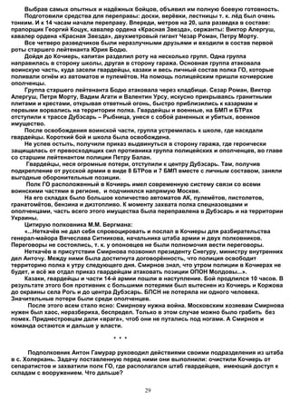 Выбрав самых опытных и надёжных бойцов, объявил им полную боевую готовность.
     Подготовили средства для переправы: доски, верёвки, лестницы т. к. лёд был очень
тонким. И к 14 часам начали переправу. Впереди, метров на 20, шла разведка в составе:
прапорщик Георгий Коцук, кавалер ордена «Красная Звезда», сержанты: Виктор Алергуш,
кавалер ордена «Красная Звезда», двухметровый гигант Чезар Роман, Петру Морту.
     Все четверо разведчиков были неразлучными друзьями и входили в состав первой
роты старшего лейтенанта Юрия Бодю.
     Дойдя до Кочиерь, капитан разделил роту на несколько групп. Одна группа
направилась в сторону школы, другая в сторону гаража. Основная группа атаковала
воинскую часть, куда засели гвардейцы, казаки и весь личный состав полка ГО, которые
поливали огнём из автоматов и пулемётов. На помощь полицейским пришли кочиерские
ополченцы.
     Группа старшего лейтенанта Бодю атаковала через кладбище. Сезар Роман, Виктор
Алергуш, Петря Морту, Вадим Агати и Валентин Урсу, искусно прикрываясь гранитными
плитами и крестами, открывая ответный огонь, быстро приблизились к казармам и
первыми ворвались на территории полка. Гвардейцы и военные, на БМП и БТРах
отступили к трассе Дубэсарь – Рыбница, унеся с собой раненных и убитых, военное
имущество.
     После освобождения воинской части, группа устремилась к школе, где наседали
гвардейцы. Короткий бой и школа была освобождена.
     Не успев остыть, получили приказ выдвинуться в сторону гаража, где героически
защищалась от превосходящих сил противника группа полицейских и ополченцев, во главе
со старшим лейтенантом полиции Петру Балан.
     Гвардейцы, неся огромные потери, отступили к центру Дубэсарь. Там, получив
подкрепление от русской армии в виде 8 БТРов и 7 БМП вместе с личным составом, заняли
выгодные оборонительные позиции.
     Полк ГО расположенный в Кочиерь имел современную систему связи со всеми
воинскими частями в регионе, и подчинялся напрямую Москве.
     На его складах было большое количество автоматов АК, пулемётов, пистолетов,
гранатомётов, бензина и дизтопливо. К моменту захвата полка спецназовцами и
ополченцами, часть всего этого имущества была переправлена в Дубэсарь и на территории
Украины.
     Цитирую полковника М.М. Бергмана:
     «...Неткачёв не дал себя спровоцировать и послал в Кочиеры для разбирательства
генерал-майора Вячеслава Ситникова, начальника штаба армии и двух полковников.
Переговоры не состоялись, т. к. у опоновцев не были полномочия вести переговоры.
     Неткачёв в присутствии Смирнова позвонил президенту Снегуру, министру внутренних
дел Анточу. Между ними была достигнута договорённость, что полиция освободит
территорию полка к утру следующего дня. Смирнов знал, что утром полиции в Кочиерах не
будет, и всё же отдал приказ гвардейцам атаковать позиции ОПОН Молдовы...».
     Казаки, гвардейцы и части 14-й армии пошли в наступление. Бой продлился 10 часов. В
результате этого боя противник c большими потерями был вытеснен из Кочиерь и Коржова
до окраины села Рогь и до центра Дубэсарь. БПСН не потеряла ни одного человека.
Значительные потери были среди ополченцев.
      После этого всем стало ясно: Смирнову нужна война. Московским хозяевам Смирнова
нужен был хаос, неразбериха, беспредел. Только в этом случае можно было грабить без
помех. Приднестровцам дали «врага», чтоб они не путались под ногами. А Смирнов и
команда остаются и дальше у власти.

                                 * * *

      Подполковник Антон Гамурар руководил действиями своими подразделения из штаба
в с. Холеркань. Задачу поставленную перед ними они выполнили: очистили Кочиерь от
сепаратистов и захватили полк ГО, где располагался штаб гвардейцев, имеющий доступ к
складам с вооружением. Что дальше?


                                           29
 