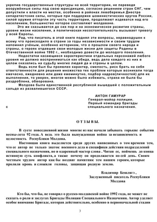 укрепив государственные структуры на всей территории, не переведя
вооружённые силы под свою юрисдикцию, согласно решением стран СНГ, чем
допустили к власти на местах, особенно в районах левобережья Днестра
сепаратистские силы, которые при поддержке шовинистических кругов России,
силой оружия отторгли эту часть территории, продолжают издеватся над его
населением, большинство которое составляют молдаване.
      Это же сказывается до сих пор и на экономическое развитие страны,
уровне жизни населения, а политическая несостоятельность вызывает тревогу
у всей Европы.
       Рад, что писатель в этой книге поднял эти вопросы, неравнодушен к
всему что происходило в стране за годы независимости и своим трудом
напомнил учёным, особенно историкам, что о прошлом своего народа и
страны, о героях отдавшие свои молодые жизни для защиты Родины в
Отечественной войне 1992 г., необходимо довести до молодого поколения.
       Недостатки касающиеся характеристики отдельных персонажей любого
уровня не должно восприниматься как обида, ведь дела каждого из них в
целом сказались на судьбу многих людей да и страны в целом.
       Ведь если был бы проявлен характер, смелость, риск брать на себя
ответственности для решения множества тех проблем которые возникали тогда
ежечасно, ежедневно или даже ежеминутно, подбор кадров(личностей) для их
выполнения, то уверен, многое можно было избежать, страна не была бы
раздроблена, обворована.
       Молдова была единственной республикой вышедшей с положительным
сальдо из развалившегося СССР.

                                                 АН ТОН ГАМУРАР
                                             Генерал-майор полиции.
                                             Первый командир бригады
с                                            специального назначения.



                                      О Т З Ы В Ы.

        В суете повседневной жизни многие из нас начали забывать горькие события
весны-лета 92 года. А ведь это была вынужденная война за независимость и
целостность Республики Молдова.
        Настоящая книга выделяется среди других написанных о том времени тем,
что ее автор не только знаток военного делa и специфики действия подразделений
специального назначения, но и одаренный мастер слова . Читая ее, поймешь до конца
истинную суть конфликта, а также почему он продолжается по сей день. Своим
честным трудом автор как бы воздвиг памятник тем нашим героям, которые
пролили кровь и сложили головы, защищая родную землю.

                                                   Владимир Бешлягэ ,
                                             Заслуженный писатель Республики
                                                       Молдова


      Кто бы, что бы, не говорил о русско-молдавской войне 1992 года, не может не
сказать о роли и заслугах Бригады Полиции Специального Назначения. Автор уделяет
особое внимание Бригаде, которая действительно, особенно в первоначальной стадии

                                        3
 