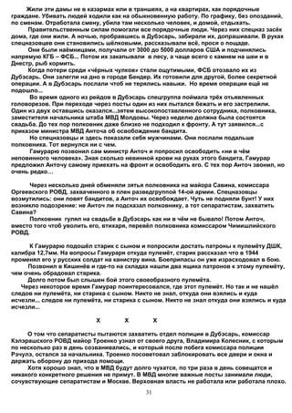 Жили эти дамы не в казармах или в траншеях, а на квартирах, как порядочные
граждане. Убивать людей ходили как на обыкновенную работу. По графику, без опозданий,
по сменам. Отработала смену, убила там несколько человек, и домой, отдыхать.
     Правительственным силам помогали все порядочные люди. Через них спецназ засёк
дома, где они жили. А ночью, пробравшись в Дубэсарь, забирали их, допрашивали. В руках
спецназовцев они становились шёлковыми, рассказывали всё, прося о пощаде.
     Они были наёмницами, получали от 3000 до 5000 долларов США и подчинялись
напрямую КГБ – ФСБ... Потом их закапывали в лесу, а чаще всего с камнем на шеи и в
Днестр, рыб кормить.
     Когда потери среди «чёрных чулков» стали ощутимыми, ФСБ отозвало их из
Дубэсарь. Они залегли на дно в городе Бендер. Их готовили для другой, более секретной
операции. А в Дубэсарь послали чтоб не терялись навыки. Но время операции ещё не
подошло...
      Во время одного из рейдов в Дубэсарь спецгруппа поймала трёх отьявленных
головорезов. При переходе через посты один из них пытался бежать и его застрелили.
Один из двух оставшись оказался...зятем высокопоставленного сотрудника, полковника,
заместителя начальника штаба МВД Молдовы. Через неделю должна была состоятся
свадьба. До тех пор полковник даже близко не подходил к фронту. А тут заявился...с
приказом министра МВД Анточа об освобождение бандита.
      Но спецназовцы и здесь показали себя мужчинами. Они послали подальше
полковника. Тот вернулся ни с чем.
      Гамурарю позвонил сам министр Анточ и попросил освободить «ни в чём
неповинного человека». Зная сколько невинной крови на руках этого бандита, Гамурар
предложил Анточу самому приехать на фронт и освободить его. С тех пор Анточ звонил, но
очень редко…

     Через несколько дней обменяли зятья полковника на майора Савина, комиссара
Оргеевского РОВД, захваченного в плен разведгруппой 14-ой армии. Спецназовцы
возмутились: они ловят бандитов, а Анточ их освобождает. Чуть не подняли бунт! У них
возникло подозрение: не Анточ ли подсказал полковнику, а тот сепаратистам, захватить
Савина?
     Полковник гулял на свадьбе в Дубэсарь как ни в чём не бывало! Потом Анточ,
вместо того чтоб уволить его, втихаря, перевёл полковника комиссаром Чимишлийского
РОВД.

      К Гамурарю подошёл старик с сыном и попросили достать патроны к пулемёту ДШК,
калибра 12,7мм. На вопросы Гамураря откуда пулемёт, старик рассказал что в 1944
променял его у русских солдат на канистру вина. Боеприпасы он уже израсходовал в бою.
     Позвонил в Кишинёв и где-то на складах нашли два ящика патронов к этому пулемёту,
чем очень обрадовал старика.
     Долго потом был слышен бой этого своеобразного пулемёта.
   Через некоторое время Гамурар поинтересовался, где этот пулемёт. Но так и не нашёл
следов ни пулемёта, ни старика с сыном. Никто не знал, откуда они взялись и куда
исчезли... следов ни пулемёта, ни старика с сыном. Никто не знал откуда они взялись и куда
исчезли...

                           X         X           X

     О том что сепаратисты пытаются захватить отдел полиции в Дубэсарь, комиссар
Кэлэрашского РОВД майор Троенко узнал от своего друга, Владимира Колесник, с которым
по несколько раз в день созванивались, и который после побега комиссара полиции
Рэчулэ, остался за начальника. Троенко посоветовал заблокировать все двери и окна и
держать оборону до прихода помощи.
     Хотя хорошо знал, что в МВД будут долго чухатся, по три раза в день совещатся и
никакого конкретного решения не примут. В МВД многие важные посты занимали люди,
сочувствующие сепаратистам и Москве. Верховная власть не работала или работала плохо.
                                            31
 