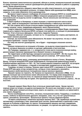 Боязнь принятия самостоятельных решений, вбитую в голову коммунистической системой,
из среды которой вышли «новые» руководители республики, мешали в работе и среднему
звену, более решительному.
      Если руководитель среднего звена брал на себя ответственность за то или иное
мероприятие и оно проходило успешно, то лавры брали себе руководители МВД, если
неудача, то во всём обвиняли этого руководителя.
      Вечером 2 марта пришло сообщение об успешной операции БПСН по освобождении
Кочиерь. Майор Троенко позвонил в МВД и попросил разрешения идти со своими
подчинёнными на выручку коллег из Дубэсарь. После нескольких настойчивых звонков,
ему разрешили.
     3 марта прибыл в Холеркань и занял позиции у стратегичесского моста возле
Дубэсарь, имея на вооружении 5 автоматов Калашникова и табельные пистолеты.
      На той стороне моста были отлично видны вооружённые до зубов многочисленные
отряды казаков, зэков, гвардейцев-наёмников, много бронетехники.
      4 марта подьехал подполковник Гамурарь в сопровождении Юрия Бодю, командира
первой роты первого батальона БПСН, который стал работать в полиции по рекомендации
Троенко. Стал отличным офицером, чем очень гордился Троенко.
      Гамурарь обяснил ситуацию, сетовал на то, что руководство страны растерянно, не
принимает никаких решений.
     -Смотри, мы выполняем свои обязанности. Но может так случится, что мы с тобой
останемся крайними – сказал Троенко.
     -По тому как молчит руководство, так и будет – подтвердил опасения коллеги
Гамурарь.
      Троенко попросился на позициях в Кочиерь, на выручку комиссариатов из Бэлць и
Дрокия, которые приехали на войну со щитами, дубинками и пистолетами.
      Но Гамурарь задержал его, т. к. сепаратисты стали вести психологическую войну,
демонстрируя огромное преимущество в боевой техники и вооружения.
      На территории штаба бригады находился раскороченный БТР – 80, без пушки, без
двигателя. Троенко послал своих ГАИшников для его осмотра. БТР можно было
восстановить.
      Позвонил своему другу, командиру артиллерийского полка в Унгень, Владимиру
Донцу, который вооружил БТР всем необходимым. Кэлэрашский райисполком нашёл и
отремонтировал двигатель от ГАЗ – 53. Так в комиссариате появился свой БТР, на котором
нанесли надпись: «Кэлэрашь», ставший в последствии знаменитым на поле боя.
      Гамурарь оставил в помощь Троенко один новый БТР с экипажем из 4 своих бойцов.
Этими БТР-ами дали отпор сепаратистам, которые стали применять миномёты,
показавшиеся необстрелянным полицейским самым грозным оружием.
      Пришёл приказ не стрелять. Но Троенко не подчинился, обьясняя в МВД, что он
офицер полиции при исполнении своих обязанностей, что перед ними вооружённые
бандиты, которые открыли огонь по законным представителям власти и приказа на
открытие ответного огня ему не нужен. Это прописано уставом. Посыпались угрозы... Но он
выстоял.


     Старший сержант Иван Фулга был отличным гранатомётчиком. Кроме прочего
хорошо играл на гитаре и на других инструментах. Он много раз повторял в шутку: что я тут
делаю? Моё дело заниматься искусством, играть на скрипке, а не стрелять из гранатомёта
или ловить бандитов...
     После освобождения села Рогь, началась позиционная война. Гвардейцы, и особенно
казаки, любили на бронетехники дразнить молдаван, зная, что у тех нет кумулятивных
гранат, миномётов, артиллерии. Осколочные гранаты только царапали броню.
      10 марта спецназовцы захватили грузовую машину ЗиЛ – 130, гружённую пулемётами,
автоматами и патронами к ним, гранатами всех систем, гранатомётами и гранатами к ним,
едущая из Рыбницу в Дубэсарь по трассе. Сопровождали машину шестеро гвардейцев,
которые пытались оказать сопротивление, но увидев, что против них действует спецназ,
сдались.
                                           32
 