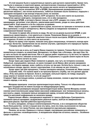 В этой машине были и кумулятивные гранаты для ручного гранатомёта. Кроме того,
там были и новинка в советской армии, автоматические станковые гранатомёты ( АГС).
      Фулга с нетерпением ждал утра. Но казаки как назло ничего не предпринимали.
Только к обеду, после опохмелки, БТР и БРДМ ( бронированная разведывательно –
десантная машина ), как потом выяснилось, набитые казаками после похмелья, подошли к
траншеям молдаван и как всегда открыли огонь по окопам.
      Прицелившись, Фулга выстрелил. БТР загорелся. Но из него никто не выскочил.
Кумулятив сделал своё дело, похоронив всех, кто в нём находился.
      Командир БРДМ, у которого броня тоньше чем у БТР, увидев что стало с БТР,
маневрируя, зигзагами, стал убегать, увеличивая расстояние, уходя из зоны действия
гранатомёта. Ещё немного и он бы скрылся за домами.
      Иван, недолго думая, с гранатомётом в руках, выскочил из траншеи и погнался за ним.
Все оцепенели: и свои и сепаратисты. Молча следили за поединком человека и
современной боевой техники.
      На какое-то время оба исчезли из виду. Но вот из-за домов выскочил БРДМ, и уже
правильно ориентируясь, стал двигаться к своим. Появление Ивана из-за домов, с
гранатомётом готовый к стрельбе заметили только после выстрела. БРДМ остановился, но
не загорелся. И опять из него никто не выскочил...
      Фулга по праву стал героем, показав силу духа спецназовца, готовность всегда идти
до конца. Качество, проявленное им во многих случаях, сделавшего его народным героем.
      Гамурар умел подбирать людей...

      После того как в ночь на 2 марта Ивана подняли по тревоге, Галина Фулга стала очень
внимательно следить за новостями. Догадалась что Иван там, в Кочиерь, где идут бои. Но
от него не было ни одной весточки. Как и от других ребят поднятых в ту же ночь по тревоге.
Переживала вместе с жёнами остальных ребят. Спрашивать о судьбе своего мужа не было
возможности. Никто ничего не знал.
      Когда через две недели Иван появился в дверях, она чуть не потеряла сознание.
Небритый, осунувшийся, грязный, он мало походил на её Ивана. Для начала накормила
хорошо, постирала одежду, взяв с работы отгулы на три дня. Хотела быть только с ним, но
назойливые соседи, друзья, лезли с расспросами. А он никому не мог отказать...
      Когда через три дня прощались, Галина заплакала навзрыд. Успокоив её, Иван сказал:
      -Спасибо тебе, что поняла меня и не просила бросить службу, как это делают другие
жёны. Я бы всё равно не бросил. Если я, молодой, сильный парень не пойду защищать
нашу землю от всякой нечисти, то кто её защитит?
Старики? Идёт настоящая война, а унижаться перед казаками, зэками и другими врагами
нашего народа, я не могу.

      Молдова проиграла вчистую пропагандистскую войну. Только что образованное
молодое государство не имело выхода на международную арену.
     Зато Россия развернула мощную пропагандистскую войну против Молдовы всеми
своими многочисленными средствами массовой информации: все телевизионные каналы,
все газеты, радио, поливали грязью молдавский народ, сочиняя небылицы. Ни одно из
средств массовой информации не написала правду.
     Радиостанция «Маяк», находящаяся недалеко от трассы Дубэсарь–Григориополь
поливала грязью молдаван, выдумывала ужасные сцены, взятые из американских
фильмов-ужасов. Причём работала круглосуточно.
     Та часть молдаван, которые симпатизировали России, а их в молдавском обществе
было большинство, читая и слушая всю эту грязь, всю эту ложь высосанное из пальца,
поняли наконец, что такое Россия, как она издевается над малыми народами...
      Поняли, но не все. Наивных и глупых людей, смотревшие российские телеканалы и
фильмы о русских »освободителях», в молдавском обществе осталось немало... Особенно
среди стариков...

                                    *   *   *


                                                33
 