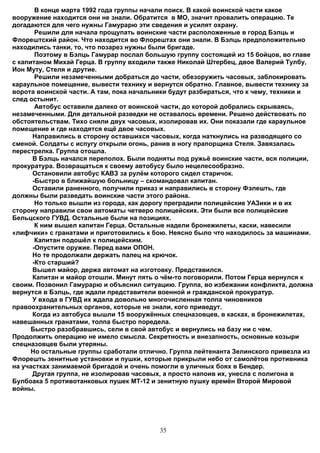 В конце марта 1992 года группы начали поиск. В какой воинской части какое
вооружение находится они не знали. Обратится в МО, значит провалить операцию. Те
догадаются для чего нужны Гамурарю эти сведения и усилят охрану.
       Решили для начала прощупать воинские части расположенные в город Бэлць и
Флорештский район. Что находится во Флорештах они знали. В Бэлць предположительно
находились танки, то, что позарез нужны были бригаде.
       Поэтому в Бэлць Гамурар послал большую группу состоящей из 15 бойцов, во главе
с капитаном Михай Герца. В группу входили также Николай Штербец, двое Валерий Тулбу,
Ион Муту, Стеля и друтие.
       Решили незамеченными добраться до части, обезоружить часовых, заблокировать
караульное помещение, вывести технику и вернутся обратно. Главное, вывести технику за
ворота воинской части. А там, пока начальники будут разбираться, что к чему, техники и
след остынит.
       Автобус оставили далеко от воинской части, до которой добрались скрываясь,
незамеченными. Для детальной разведки не оставалось времени. Решено действовать по
обстоятельствам. Тихо сняли двух часовых, изолировав их. Они показали где караульное
помещение и где находятся ещё двое часовых.
      Направились в сторону оставшихся часовых, когда наткнулись на разводящего со
сменой. Солдаты с испугу открыли огонь, ранив в ногу прапорщика Стеля. Завязалась
перестрелка. Группа отошла.
      В Бэлць начался переполох. Были подняты под ружьё воинские части, вся полиции,
прокуратура. Возвращаться к своему автобусу было нецелесообразно.
      Остановили автобус КАВЗ за рулём которого сидел старичок.
      -Быстро в ближайшую больницу – скомандовал капитан.
      Оставили раненного, получили приказ и направились в сторону Фэлешть, где
должны были разведать воинские части этого района.
       Но только вышли из города, как дорогу преградили полицейские УАЗики и в их
сторону направили свои автоматы четверо полицейских. Эти были все полицейские
Бельцского ГУВД. Остальные были на позициях.
       К ним вышел капитан Герца. Остальные надели бронежилеты, каски, навесили
«лифчики» с гранатами и приготовились к бою. Неясно было что находилось за машинами.
       Капитан подошёл к полицейским.
      -Опустите оружие. Перед вами ОПОН.
      Но те продолжали держать палец на крючок.
      -Кто старший?
      Вышел майор, держа автомат на изготовку. Представился.
      Капитан и майор отошли. Минут пять о чём-то поговорили. Потом Герца вернулся к
своим. Позвонил Гамурарю и объяснил ситуацию. Группа, во избежании конфликта, должна
вернутся в Бэлць, где ждали представители военной и гражданской прокуратур.
      У входа в ГУВД их ждала довольно многочисленная толпа чиновников
правоохранительных органов, которые не знали, кого приведут.
      Когда из автобуса вышли 15 вооружённых спецназовцев, в касках, в бронежилетах,
навешанных гранатами, толпа быстро поредела.
      Быстро разобравшись, сели в свой автобус и вернулись на базу ни с чем.
Продолжить операцию не имело смысла. Секретность и внезапность, основные козыри
спецназовцев были утеряны.
      Но остальные группы сработали отлично. Группа лейтенанта Зелинского привезла из
Флорешть зенитные установки и пушки, которые прикрыли небо от самолётов противника
на участках занимаемой бригадой и очень помогли в уличных боях в Бендер.
      Другая группа, не изолировав часовых, а просто напоив их, унесла с полигона в
Булбоака 5 противотанковых пушек МТ-12 и зенитную пушку времён Второй Мировой
войны.




                                          35
 
