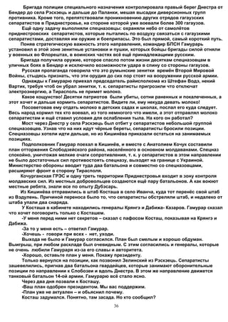 Бригада полиции специального назначения контролировала правый берег Днестра от
Бендер до села Рэскэець и дальше до Паланки, мешая высадки диверсионных групп
противника. Кроме того, препятствовали проникновению других отрядов гагаузских
сепаратистов в Приднестровье, на стороне которой уже воевали более 300 гагаузов.
      Ещё одну задачу выполняли спецназовцы: охраняли небо от самолётов
приднестровских сепаратистов, которые пытались по воздуху связаться с гагаузкими
сепаратистами, доставляя им оружие и боеприпасы. Это был прямой, самый короткий путь.
     Поняв стратегическую важность этого направления, командир БПСН Гамурарь
установил в этой зоне зенитные установки и пушки, которых бойцы бригады силой отняли
у военных во Флорештах, в воинских частях всё ещё принадлежащими русским.
     Бригада получила оружие, которое спасло потом жизни десяткам спецназовцам в
уличных боях в Бендер и исключило возможности удара в спину со стороны гагаузов.
      Русская пропаганда говорила что это румынские зенитки времён Второй Мировой
Войны, стыдясь признать, что эти орудия до сих пор стоят на вооружении русской армии.
      Однажды к Гамурарю приехал председатель райисполкома из Штефан Водэ, некий
Вартик, требуя чтоб он убрал зенитки, т. к. сепаратисты пригрозили что отключат
электроэнергию, а Тирасполь не примет молоко.
      Какое кощунство! Десятки патриотов были убиты, сотни раненных и покалеченных, а
этот хочет и дальше кормить сепаратистов. Видите ли, ему некуда девать молоко!
      Посоветовав ему отдать молоко в детских садах и школах, послал его куда следует.
Весь народ кормил тех кто воевал, из того немногого что имели, а этот отправлял молоко
сепаратистам и ещё ставил условия для ослабления тыла. На кого он работал?
      Мост через Днестр у села Рэскэець был отбит у сепаратистов небольшой группой
спецназовцев. Узнав что на них идут чёрные береты, сепаратисты бросили позиции.
Спецназовцы хотели идти дальше, но из Кишинёва приказали остаться на занимаемых
позициях.
      Подполковник Гамурар поехал в Кишинёв, и вместе с Анатолием Кочук составили
план отторжения Слободзейского района, населённого в основном молдаванами. Спецназ
спокойно, уничтожая мелкие очаги сопротивления, т. к. у сепаратистов в этом направлении
не было достаточных сил противостоять спецназу, выходят на границе с Украиной.
Министерство обороны вводит туда два батальона и совместно со спецназовцами,
расширяют фронт в сторону Тирасполя.
     Кочурганская ГРЭС и одну треть территории Приднестровья входит в зону контроля
молдавских сил. Из местных добровольцев создаются ещё пару батальонов. А как воюют
местные ребята, знали все по опыту Дубэсарь.
     Из Кишинёва отправились в штаб Косташа в село Иванча, куда тот перенёс свой штаб
из Вэдулень. Причиной переноса было то, что сепаратисты обстреляли штаб, и недалеко от
штаба упали два снаряда.
      У Косташа в кабинете находились генералы Крянгэ и Дабижа- Казаров. Гамурар сказал
что хочет поговорить только с Косташем.
      -У меня перед ними нет секретов – сказал с пафосом Косташ, показывая на Крянгэ и
Дабижа.
      -За то у меня есть – ответил Гамурар.
      -Хочешь - говори при всех - нет, уходи.
      Выхода не было и Гамурар согласился. План был смелым и хорошо обдуман.
Выигрыш, при любом раскладе был очевидным. С этим согласились и генералы, которые
не очень любили Гамураря из-за его славы и авторитета.
      -Хорошо, оставьте план у меня. Покажу президенту.
      Только вернулся на позиции, как позвонил Зелинский из Рэскэець. Сепаратисты
зашевелились, пригнав два батальона гвардейцев, которые занимают оборонительные
позиции по направлении к Слобозеи и вдоль Днестра. В этом же направление движется
танковый батальон 14-ой армии. Гамурарю всё стало ясно.
      Через два дня позвали к Косташу.
      -Ваш план одобрен президентом. Мы вас поддержим.
      -План уже не актуален – и обьяснил почему.
      Косташ задумался. Понятно, там засада. Но кто сообщил?
                                          36
 