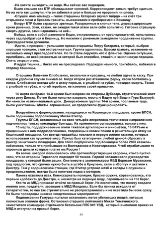 -Не хотите выходить, не надо. Мы сейчас вас поджарим.
     Было слышно как БТР обкладывают соломой. Корреспондент заныл, требуя сдаться.
Но на него так цыкнули, что он забился в угол и больше не проронил ни слова.
     -Слушай мою команду – голос старшины Катарамэ звучал твёрдо – на счёт три
открываем люки и бросаем гранаты, выскакиваем и пробираемся в Кошницу.
     Вокруг БТР было страшное зрелище. Разорванные в клочья тела, душераздирающие
крики раненых. Зэки, казаки, не ожидая такой атаки вели себя вольготно. Готовив страшную
смерть другим, сами нарвались на неё...
     Бойцы, взяв с собой раненного Бодю, отстреливаясь от преследователей, попытались
через сад пробраться в Кошницу. Но носилки с раненным замедляли продвижение группы.
Преследователи догоняли.
     -Идите, я прикрою – услышали приказ старшины Петру Катарамэ, который, выбрав
хорошую позицию, стал отстреливаться. Группа удалялась. Бросил гранату, остановив на
несколько минут преследователей. Но те стали окружать его с флангов. Оценив ситуацию,
пригибаясь, со всей резвостью на которой был способен, отошёл, и занял новую позицию.
Опять открыл огонь.
     И вдруг тишина... Никто его не преследовал. Подождав немного, пригибаясь, побежал в
сторону Кошницы.

      Старшина Валентин Слобозенко, весельчак и красавец, не любил одевать каску. При
каждом удобном случае снимал её. Когда второй раз атаковали ферму, каска болталась у
пояса. Слобозенко всегда шёл в атаку первым, с улыбкой на губах, презирая смерть. Также
с улыбкой на губах, и погиб геройски, не изменив своей привычки.

     14 марта сапёрами 14-й армии был взорван со стороны Дубэсарь стратегический мост
через реку Днестр. Потом были попытки взорвать мосты у Вадул луй Водэ и Гура Быкулуй.
Им нанесли незначительный урон. Диверсионные группы 14-й армии, посланные туда,
были уничтожены. Мосты ограниченно, но продолжали функционировать.

      Вооружённые формирования, находящиеся на Кошницком плацдарме, кроме БПСН,
были подчинены подполковнику Михай Ктитор.
      Группы БПСН, оставленные на всех четырёх оперативно-тактических направлениях
подчинялись только командиру бригады. Их применении согласовалось только с ним.
      15 марта, поддерживаемые огнём тяжёлой артиллерии и миномётов, 10 БТРами и
приданными к ним подразделениями, гвардейцы и казаки пошли в решительную атаку на
Кошницкий плацдарм. Как всегда гвардейцы послали в первую линию казаков, которых
использовали как пушечное мясо. Приказ был категоричен: любой ценной сбросить в
Днестр защитников плацдарма. Для этого подбросили под Кошницей более 2000 казаков–
наёмников, только что прибывшие из Волгодонска и Новочеркасска. Чтоб отрабатывали те
огромные деньги которые платит им Россия !
      На волне, которой пользовались обе противоборствующие стороны, кто-то пустил
звон, что со стороны Тирасполя подходят 60 танков. Первой запаниковало руководство
плацдарма, у которой были рации. Они вместе с замминистром МВД Борисом Муравским,
под предлогом, что срочно нужно быть в штабе в Криулень, сели в «Волгу» и укатили к
Днестру. Там у водонасосной станции, где Ктитор устроил штаб и склады с оружием и
продовольствием, всегда была наготове лодка с мотором.
      Паника охватила всех. Комиссариаты полиции, бросив оружие, соревновались, кто
первым «добежит» до Днестра, и, несмотря на ледяную воду, переплывали на тот берег.
      Кто-то из МВД приказал отойти на правый берег. Не исключено, что панику создали
именно они, предатели, засевшие в МВД Молдовы. Если бы паника исходила от
сепаратистов, то она так стремительно не распространилась и не охватила бы всех сразу.
Не были проведены никакие следственные мероприятия!
      Подполковник Гамурар пытался остановить поток убегающих людей, которые
полностью оголили фронт. Остановил старшего лейтенанта Михая Томачинского,
заместителя командира отдельного батальона ППС №1 УВД, который выполнял приказ из
МВД и отступал на правый берег.
                                           39
 