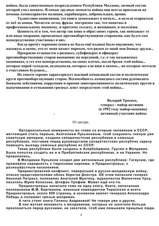 войны, была единственным подразделением Республики Молдова, личный состав
которой умел воевать. В самые трудные моменты войны они всегда приходили на
помощь комиссариатам полиции, карабинерам, добровольцам, армии.
       Талантливо написанная, эта книга захватывает в начале... и нельзя оторваться
от неё до конца. Читается легко, фразы построены так, что понятны и
профессиональному военному, и простому солдату, и женщинам, и молодёжи.
       Ценность её в том, что автор так вник в образ своих героев, так описывает те
или иные операции, проводимые противоборствующими сторонами, как будто сам
непосредственно участвовал в них.
       Когда прочёл черновик (книга не была ещё издана) было ощущение, что
нахожусь в окопе, что от меня пахнет порохом, что рядом со мной мои боевые друзья...
       Прекрасно отзывается о рядовых, субофицерах и офицерах
противоборствующих сторон воевавшие на передовой, т.е. о так называемых
окопниках, о тех кто непосредственно, на своих плечах, несли бремя этой войны...
которые порой голодали, недосыпали, которых ели вши в окопах... но которые мечтали
о счастливом будущем...
       Не совсем хорошо характеризует высший командный состав и политические
круги противоборствующих сторон. Неспособность командного состава руководить
боевыми действиями, коррупция и прямая заинтересованность политических кругов в
выкачивании и отмывании грязных денег посредством этой войны...


                                                        Валерий Троенсо,
                                                    генерал - майор юстиции
                                                   (в 1992 году майор-окопник)
                          .                         активный участник войны

                                     От автора.

       Ортодоксальные коммунисты во главе со вторым человеком в СССР,
мечтающий стать первым, Анатолием Лукьяновым, чтоб сохранить гнилую уже
советскую империю, создали сепаратистские республики в союзных
республиках, поставив перед руководством сепаратистских республик задачу
помешать выходу союзных республик из СССР.
      Такие республики были созданы в Азербайджане, Грузии и Молдавии.
Была попытка создать их и в Прибалтийских республиках, и на Украине. Но
провалилась.
      В Молдавии Лукьянов создал две автономные республики: Гагаузию, где
проживала народность с тюркскими корнями, и Приднестровье, с
разношёрстным населением.
      Приднестровский конфликт, переросший в русско-молдавскую войну,
описан представителями обоих берегов Днестра. Об этом написали генерал
Николай Петрикэ, полковник Анатолий Мунтяну, журналистка Валентина Урсу,
писатель Юрий Колесник, Штефан Трофим. Может ещё кто-то.
       Приднестровцы написали тоже не одну книгу. Книга, написанная
полковником М.М. Бергманом, военным комендантом Тирасполя и всего
Приднестровья, около 800 страниц, в основном хвалит генерала Александра
Лебедь и поливает грязью молдаван.
       А чего стоит книга Галины Андреевой! Не говоря уже о других.
       В них жуткая ненависть к молдаванам, которые не захотели больше
преклоняться перед русскими, не захотели, чтоб ими помыкали пришлые люди.

                                         4
 