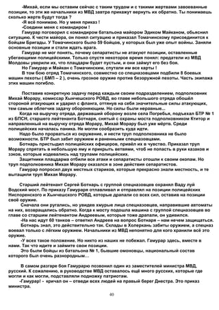 -Михай, если мы оставим сейчас с таким трудом и с такими жертвами завоеванные
позиции, то эти же начальники из МВД завтра прикажут вернуть их обратно. Ты понимаешь
сколько жертв будут тогда ?
      -Я всё понимаю. Но у меня приказ !
      -Соедини меня с командиром !
      Гамурар поговорил с командиром батальона майором Эдиком Майканом, обьяснил
ситуацию. К чести майора, он понял ситуацию и приказал Томачинскому присоединится к
бойцам Бригады. У Томачинского было 59 бойцов, у которых был уже опыт войны. Заняли
основные позиции и стали ждать врага.
      Гамурар не мог понять, почему сепаратисты не атакуют позиции, оставленные
убегающими полицейскими. Только спустя некоторое время понял: предатели из МВД
Молдовы уверили их, что плацдарм будет пустым, и они займут его без боя.
      Но Гамурар и Майкан с Томачинским, спутали им все карты !
      В том бою отряд Томачинского, совместно со спецназовцами подбили 8 боевых
машин пехоты ( БМП – 2 ), очень грозное оружие против безоружной пехоты. Часть экипажа
этих машин погибло.

      Поставив конкретную задачу перед каждым своим подразделением, подполковник
Михай Морару, комиссар Хынчешского РОВД, во главе небольшого отряда обошёл
стороной атакующих и ударил с фланга, оттянув на себя значительные силы атакующих,
тем самым облегчив задачу обороняющим. Но силы были неравные...
     Когда на выручку отряда, державший оборону возле села Погребья, подъехал БТР № 1
из БПСН, старшего лейтенанта Ботнаря, снятый с охраны моста подполковником Ктитор и
направленный на выручку отряда Морару, Михай Морару был уже мёртв. Среди
полицейских началась паника. Не могли сообразить куда идти.
     Надо было прорваться из окружение, и нести труп подполковника не было
возможности. БТР был забит оружием и раненными спецназовцами.
     Ботнарь пристыдил полицейских офицеров, привёл их в чувство. Приказал труп
Морару спрятать в небольшую яму и прикрыть ветвями, чтоб не попасть в руки казаков и
зэков, которые издевались над трупами полицейских.
     Защитники плацдарма отбили все атаки и сепаратисты отошли к своим окопам. Но
труп подполковника Михая Морару оказался в зоне действия сепаратистов.
     Гамурар попросил двух местных стариков, которые прекрасно знали местность, и те
вытащили труп Михая Морару.

     Старший лейтенант Сергей Ботнарь с группой спецназовцев охранял Ваду луй
Водский мост. По приказу Гамураря отлавливал и отправлял на позиции полицейских
Ниспоренского и Хынчешского РОВД, которые драпали со всех сил, оставив на позиции
своё оружие.
     Сначала они ругались, но увидев хмурые лица спецназовцев, направившие автоматы
на них, возвращались обратно. Когда к мосту подошла машина с группой спецназовцев во
главе со старшим лейтенантом Андреевым, которые тоже драпали, он удивился.
     -На нас идут 60 танков – ответил Андреев на вопрос Ботнаря – нам нечем защищаться.
     Ботнарь знал, это действительно так. Склады в Холеркань забиты оружием, а спецназ
воевал только с лёгким оружием. Начальники из МВД непонятно для кого хранили всё это
оружие.
     -У всех такое положение. Но никто из наших не побежал. Гамурар здесь, вместе в
нами. Так что идите и займите свои позиции.
     Это были бойцы из батальона № 1, бывшие омоновцы, национальный состав
которого был очень разнородным…

     В самом разгаре боя Гамурарю позвонил один из заместителей министра МВД,
русский. К сожалению, в руководстве МВД оставалось ещё много русских, которые где
могли и как могли, подставляли подножку патриотам.
    -Гамурар! - кричал он – отведи всех людей на правый берег Днестра. Это приказ
министра.
                                          40
 