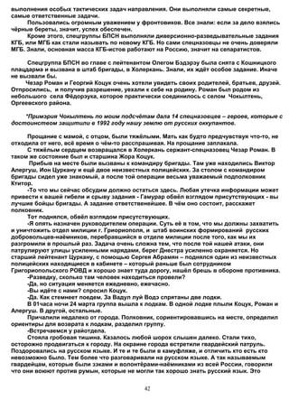 выполнения особых тактических задач направления. Они выполняли самые секретные,
самые ответственные задачи.
      Пользовались огромным уважением у фронтовиков. Все знали: если за дело взялись
чёрные береты, значит, успех обеспечен.
      Кроме этого, спецгруппы БПСН выполняли диверсионно-разведывательные задания
КГБ, или МГБ как стали называть по новому КГБ. Но сами спецназовцы не очень доверяли
МГБ. Знали, основная масса КГБ-истов работают на Россию, значит на сепаратистов.

     Спецгруппа БПСН во главе с лейтенантом Олегом Бэдэрэу была снята с Кошницкого
плацдарма и вызвана в штаб бригады, в Холеркань. Знали, их ждёт особое задание. Иначе
не вызвали бы.
     Чезар Роман и Георгий Коцук очень хотели увидеть своих родителей, братьев, друзей.
Отпросились, и получив разрешение, уехали к себе на родину. Роман был родом из
небольшого села Фёдорэука, которое практически соединилось с селом Чокылтень,
Оргеевского района.

    *Примэрия Чокылтень по моим подсчётам дала 14 спецназовцев – героев, которые с
достоинством защитили в 1992 году нашу землю от русских оккупантов.

     Прощание с мамой, с отцом, были тяжёлыми. Мать как будто предчувствуя что-то, не
отходила от него, всё время о чём-то расспрашивая. На прощание заплакала.
     С тяжёлым сердцем возвращался в Холеркань сержант-спецназовец Чезар Роман. В
таком же состояние был и старшина Жора Коцук.
      Прибыв на месте были вызваны к командиру бригады. Там уже находились Виктор
Алергуш, Ион Цуркану и ещё двое неизвестных полицейских. За столом с командиром
бригады сидел уже знакомый, а после той операции весьма уважаемый подполковник
Ктитор.
     -То что мы сейчас обсудим должно остаться здесь. Любая утечка информации может
привести к вашей гибели и срыву задания - Гамурар обвёл взглядом присутствующих - вы
лучшие бойцы бригады. А задание ответственейшее. В чём оно состоит, расскажет
полковник.
     Тот поднялся, обвёл взглядом присутствующих.
     -Я опять назначен руководителем операции. Суть её в том, что мы должны захватить
и уничтожить отдел милиции г. Гриориополя, и штаб воинских формирований русских
добровольцев-наёмников, перебравшийся в отделе милиции после того, как мы их
разгромили в прошлый раз. Задача очень сложна тем, что после той нашей атаки, они
патрулируют улицы усиленными нарядами, берег Днестра усиленно охраняется. Но
старший лейтенант Цуркану, с помощью Сергея Абрамян – поднялся один из неизвестных
полицейских находящиеся в кабинете – который раньше был сотрудником
Григориопольского РОВД и хорошо знает туда дорогу, нашёл брешь в обороне противника.
     -Разведку, сколько там человек находиться провели?
     -Да, но ситуация меняется ежедневно, ежечасно.
     -Вы идёте с нами? спросил Коцук.
     -Да. Как стемнеет поедем. За Вадул луй Водэ спрятаны две лодки.
     В 01часа ночи 24 марта группа вышла к лодкам. В одной лодке плыли Коцук, Роман и
Алергуш. В другой, остальные.
     Причалили недалеко от города. Полковник, сориентировавшись на месте, определил
ориентиры для возврата к лодкам, разделил группу.
     -Встречаемся у райотдела.
     Стояла гробовая тишина. Казалось любой шорох слышен далеко. Стали тихо,
осторожно продвигаться к городу. На окраине города встретили гвардейский патруль.
Поздоровались на русском языке. И те и те были в камуфляже, и отличить кто есть кто
невозможно было. Тем более что разговаривали на русском языке. А так называемым
гвардейцам, которые были зэками и волонтёрами-наёмниками из всей России, говорили
что они воюют против румын, которые не могли так хорошо знать русский язык. Это


                                           42
 
