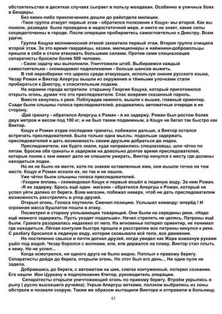 обстоятельство в десятках случаях сыграет в пользу молдаван. Особенно в уличных боях
в Бендеры.
      Без каких-либо приключениях дошли до райотдела милиции.
      -Твоя группа атакует первый этаж - обратился полковник к Коцук- мы второй. Как вы
поняли, разведка была проведена в недостаточной мере, и никто не знает, какие силы
сосредоточенны в городе. После операции пробираетесь самостоятельно к Днестру. Всем
удачи.
      Группа Коцука молниеносной атакой захватила первый этаж. Вторая группа очищала
второй этаж. За это время гвардейцы, казаки, милиционеры и наёмники-добровольцы
пришли в себя и стали атаковать большими силами. Против семи спецназовцев
сепаратисты бросили более 500 человек.
      - Свою задачу мы выполнили. Уничтожили штаб. Выбираемся каждый
самостоятельно - скомандовал подполковник - больше шансов выжить.
      В той неразберихе что царило среди атакующих, используя знание русского языка,
Чезар Роман и Виктор Алергуш вышли из окружения и тёмными улочками стали
пробираться к Днестру, к спасительным лодкам.
      На окраине города встретили старшину Георгия Коцука, который приготовился
открыть огонь, думая что это преследователи. Спас вовремя сказанный пароль.
      Вместе кинулись к реке. Поблуждав немного, вышли к вышке, главный ориентир.
Сзади были слышны голоса преследователей, раздавались автоматные очереди в их
сторону.
      -Дай гранату - обратился Алергуш к Роман - я их задержу. Роман был ростом более
двух метров и весом под 100 кг, и не был таким подвижным, а Коцук не бегал так быстро как
Виктор.
      Коцук и Роман отдав последние гранаты, побежали дальше, а Виктор остался
встречать преследователей. Была только одна мысль: подольше задержать
преследователей и дать возможность своим друзьям добраться до лодок.
      Преследователи, как будто знали, куда направились спецназовцы, шли чётко по
пятам. Бросив обе гранаты и задержав на довольно долгое время преследователей,
которые поняв с кем имеют дело не спешили умирать, Виктор кинулся к месту где должны
находиться лодки.
      Но их не было на месте, хотя по знакам оставленные ими, они вышли точно на том
месте. Коцук и Роман искали их, но так и не нашли.
      Уже чётко были слышны голоса преследователей.
      -Уходим вплавь - скомандовал Коцук и первый вошёл в ледяную воду. За ним Роман.
      -Я их задержу. Брось ещё один магазин - обратился Алергуш к Роман, который не
успел уйти далеко от берега. Взяв магазин, побежал наверх, чтоб не дать преследователям
возможность расстрелять в упор друзей.
      Открыл огонь. Голоса поутихли. Сменил позицию. Услышал команду: вперёд ! И
огромная масса бушлатов пошла в атаку.
      Посмотрел в сторону уплывающих товарищей. Они были на середины реки. «Надо
ещё немного задержать. Пусть уходят подальше». Начал стрелять не целясь. Патроны ещё
были. Граната разорвалась недалеко от него. На мгновенье потерял ориентир, не понимал
где находиться. Лёгкая контузия быстро прошла и расстреляв все патроны кинулся к реке.
С разбегу бросился в ледяную воду, которая сковывала всё тело, все движения.
      Но постепенно свыкся и почти догнал друзей, когда увидел как Жора взмахнув руками
ушёл под водой. Чезар боролся с волнами, еле, еле держался на плаву. Виктор стал плыть
к нему. Но не успел...
      Когда осмотрелся, ни одного друга не было видно. Поплыл к правому берегу.
Сепаратисты дойдя до берега, открыли огонь. Но этот был его день... Ни одна пуля не
задела.
      Добравшись до берега, с автоматом на шее, слегка контуженный, потерял сознание.
Его нашли Ион Цуркану и подполковник Ктитор, руководитель операции.
       Сепаратисты открыли уничтожающий огонь по правому берегу. Втроём укрылись в
рыпу ( русло высохшего ручейка). Укрыв Алергуш ветками, ползком выбрались из зоны
обстрела и позвали скорую. Таким же образом вытащили Виктора и отправили в больницу.
                                           43
 