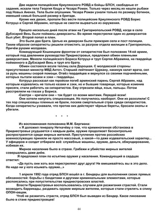 Две недели полицейские Криулянского РОВД и бойцы БПСН, свободные от
задания, искали тела Георгия Коцук и Чезара Роман. Только через месяц их нашли рыбаки
под Новых Аненах. Тела были опухшими. Чезара Роман узнали только по размеру ботинок,
имевший самый большой размер в бригаде.
        Кроме них двоих, пропали без вести полицейские Криулянского РОВД Борис
Котруцэ и Сергей Абрамян, которые не смогли вырваться из окружения.

         Прошло несколько дней после атаки на Григориопольский РОВД, когда в село
Дубэсарий Векь были пойманы диверсанты. Во время перестрелки один из диверсантов
был убит. Второй попал в плен.
         Это были два брата. Целью их диверсии были примэрия села и пост полиции.
Таким образом сепаратисты решили отомстить за разгром отдела милиции в Григориополь.
Причём руками молдаван.
         Командующий Кошницким фронтом от сепаратистов был полковник 14-ой армии,
который под давлением руководства Приднестровья, предложил обмен пленными
диверсантами. Меняли полицейского Бориса Котруцэ и труп Сергея Абрамяна, на гвардейца
пойманного в Дубэсарий Векь и труп его брата.
         Обмен состоялся возле теплиц села Дороцкая. С молдавской стороны
присутствовал министр МВД Анточ. Старший лейтенант Цуркану, накинув халат врача, сел
за руль машины скорой помощи. Отвёз гвардейцев и вернулся со своими подчинёнными,
которых пытали казаки и зэки – гвардейцы.
         Котруцэ рассказал как геройски погиб армянский парень Сергей Абрамян, над
которым издевались не только казаки и зэки, но и бывшие товарищи, которые изменив
присяги, стали работать на сепаратистов. Ему отрезали яйца, язык, пальцы. Потом
расстреляли на глазах у Бориса.
        -Смотри – кричали они – так будет со всеми ментами. Передай всем!
         Они хотели напугать спецназовцев. Но получилось наоборот. Они их разозлили! С
тех пор спецназовцы пленных не брали, посеяв смертельный страх среди сепаратистов.
Когда сепаратисты узнавали, что против них действуют чёрные береты, бросали окопы и
убегали.

                             *   *   *

        Из воспоминания полковника М.М. Бергмана:
         « Я доложил генералу Неткачёву о том, что криминогенная обстановка в
Приднестровье ухудшается с каждым днём, оружие продолжает бесконтрольно
распространятся среди мирных жителей. Преступления против российских
военнослужащих приняли не просто массовый, а какой—то даже издевательский характер...
У офицеров и солдат отбирали всё: служебные машины, оружие, деньги, обмундирование,
избивая их.
         Мирное население было в страхе. Грабежи и убийства мирных жителей
совершались даже днём.
       Я предложил план по изъятию оружия у населения. Командующий в сердцах
ответил:
       --Да пусть они хоть все перестреляют друг друга! Не вмешивайтесь вы в это дело.
Не надо ни у кого изымать оружие...»

        1 апреля 1992 года отряд БПСН вошёл в г. Бендеры для выполнения своих прямых
обязанностей: борьбы с бандитами и другими криминальными элементами, которые
распоясались при попустительстве приднестровских властей.
      Власти Приднестровья воспользовались случаем для разжигания страстей. Стали
возводить баррикады, раздавать оружие мирным жителям, которые стали стрелять в спину
ОПОН-овцам.
      Чтоб не разжигать страсти, отряд БПСН был выведен из Бендер. Какое ликование
было в стане приднестровцев!


                                          44
 