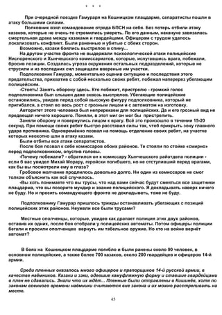 *   *   *

       При очередной поездке Гамураря на Кошницком плацдарме, сепаратисты пошли в
атаку большими силами.
       Полковник взял командование отряда БПСН на себя. Без потерь отбили атаку
казаков, которые не очень-то стремились умереть. По его данным, накануне завязалась
смертельная драка между казаками и гвардейцами. Офицерам с трудом удалось
локализовать конфликт. Были раненные и убитые с обеих сторон.
     Возможно, казаки боялись выстрелов в спину...
     На другом участке фронта не выдержали психологической атаки полицейские
Ниспоренского и Хынчешского комиссариатов, которые, испугавшись врага, побежали,
бросив позиции. Создалась угроза окружения остальных подразделений, которые не
струсили и из последних сил защищали ввереные им участки.
     Подполковник Гамурар, моментально оценив ситуацию и последствия этого
предательства, прихватив с собой несколько своих ребят, побежал наперерез убегающим
полицейским.
     -Стоять! Занять оборону здесь. Кто побежит, пристрелю - громкий голос
подполковника был слышен даже сквозь выстрелов. Убегающие полицейские
остановились, увидев перед собой высокую фигуру подполковника, который не
пригибался, а стоял во весь рост с грозным лицом и с автоматом на изготовку.
     Авторитет этого человека был непререкаем для полицейских. Да и его грозный вид не
предвещал ничего хорошего. Поняли, в этот миг он мог бы пристрелить.
     Заняли оборону и повернулись лицом к врагу. Всё это произошло в течении 15-20
секунд. При помощи своих ребят быстро расставил силы так, чтоб прикрыть зону главного
удара противника. Одновремённо позвал на помощь отделение своих ребят, на участке
которых неохотно шли в атаку казаки.
     Были отбиты все атаки сепаратистов.
     После боя позвал к себе комиссаров обоих районов. Те стояли по стойке «смирно»
перед подполковником, опустив головы.
     -Почему побежали? - обратился он к комиссару Хынчешского райотдела полиции -
если б вас увидел Михай Морару, геройски погибшего, но не отступивший перед врагами,
как бы вы посмотрели ему в глаза?
     Гробовое молчание продлилось довольно долго. Ни один из комиссаров не смог
толком объяснить как всё случилось.
     -Вы хоть понимаете что вы трусы, что над вами сейчас будут смеяться все защитники
плацдарма, что вы позорите мундир и звание полицейского. Я докладывать наверх ничего
не буду. Но и просить командующего фронта не докладывать, тоже не буду.

     Подполковнику Гамурар пришлось трижды останавливать убегающих с позиций
полицейских этих районов. Неужели все были трусами?

     Местные ополченцы, которые, увидев как драпает полиция этих двух районов,
оставив их одних, после боя отобрали у полицейских автоматы. Потом офицеры полиции
бегали и просили ополченцев вернуть им табельное оружие. Но кто на войне вернёт
автомат?


     В боях на Кошницком плацдарме погибло и были ранены около 90 человек, в
основном полицейские, а также более 700 казаков, около 200 гвардейцев и офицеров 14-й
армии.

     Среди пленных оказалось много офицеров и прапорщиков 14-й русской армии, в
качестве наёмников. Казаки и зэки, одевшие камуфляжную форму и ставшие гвардейцами
в плен не сдавались. Знали что их ждёт... Пленные были отправлены в Кишинёв, хотя по
законам военного времени наёмники считаются вне закона и их можно расстреливать на
месте.
                                            45
 