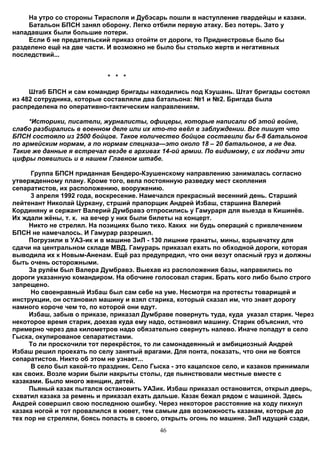 На утро со стороны Тирасполя и Дубэсарь пошли в наступление гвардейцы и казаки.
    Батальон БПСН занял оборону. Легко отбили первую атаку. Без потерь. Зато у
нападавших были большие потери.
    Если б не предательский приказ отойти от дороги, то Приднестровье было бы
разделено ещё на две части. И возможно не было бы столько жертв и негативных
последствий...


                           * * *

     Штаб БПСН и сам командир бригады находились под Кэушань. Штат бригады состоял
из 482 сотрудника, которые составляли два батальона: №1 и №2. Бригада была
распределена по оперативно-тактическим направлениям.

     *Историки, писатели, журналисты, офицеры, которые написали об этой войне,
слабо разбирались в военном деле или их кто-то ввёл в заблуждении. Все пишут что
БПСН состояло из 2500 бойцов. Такое количество бойцов составили бы 6-8 батальонов
по армейским нормам, а по нормам спецназа—это около 18 – 20 батальонов, а не два.
Такие же данные я встречал везде в архивах 14-ой армии. По видимому, с их подачи эти
цифры появились и в нашем Главном штабе.

      Группа БПСН приданная Бендеро-Кэушенскому направлению занималась согласно
утвержденному плану. Кроме того, вела постоянную разведку мест скопления
сепаратистов, их расположению, вооружению.
      3 апреля 1992 года, воскресение. Намечался прекрасный весенний день. Старший
лейтенант Николай Цуркану, стрший прапорщик Андрей Избаш, старшина Валерий
Кординяну и сержант Валерий Думбравэ отпросились у Гамураря для выезда в Кишинёв.
Их ждали жёны, т. к. на вечер у них были билеты на концерт.
     Никто не стрелял. На позициях было тихо. Каких ни будь операций с привлечением
БПСН не намечалось. И Гамурар разрешил.
     Погрузили в УАЗ-ик и в машине ЗиЛ - 130 лишние гранаты, мины, взрывчатку для
сдачи на центральном складе МВД. Гамурарь приказал ехать по обходной дороги, которая
выводила их к Новым-Аненам. Ещё раз предупредил, что они везут опасный груз и должны
быть очень осторожными.
     За рулём был Валера Думбравэ. Выехав из расположения базы, направились по
дороги указанную командиром. На обочине голосовал старик. Брать кого либо было строго
запрещено.
      Но своенравный Избаш был сам себе на уме. Несмотря на протесты товарищей и
инструкции, он остановил машину и взял старика, который сказал им, что знает дорогу
намного короче чем то, по которой они едут.
     Избаш, забыв о приказе, приказал Думбраве повернуть туда, куда указал старик. Через
некоторое время старик, доехав куда ему надо, остановил машину. Старик объяснил, что
примерно через два километров надо обязательно свернуть налево. Иначе попадут в село
Гыска, окупированое сепаратистами.
     То ли проскочили тот перекрёсток, то ли самонадеянный и амбициозный Андрей
Избаш решил проехать по селу занятый врагами. Для понта, показать, что они не боятся
сепаратистов. Никто об этом не узнает...
      В село был какой-то праздник. Село Гыска - это кацапское село, и казаков принимали
как своих. Возле мэрии были накрыты столы, где пьянствовали местные вместе с
казаками. Было много женщин, детей.
     Пьяный казак пытался остановить УАЗик. Избаш приказал остановится, открыл дверь,
схватил казака за ремень и приказал ехать дальше. Казак бежал рядом с машиной. Здесь
Андрей совершил свою последнюю ошибку. Через некоторое расстояние на ходу пихнул
казака ногой и тот провалился в кювет, тем самым дав возможность казакам, которые до
тех пор не стреляли, боясь попасть в своего, открыть огонь по машине. ЗиЛ идущий сзади,
                                           46
 