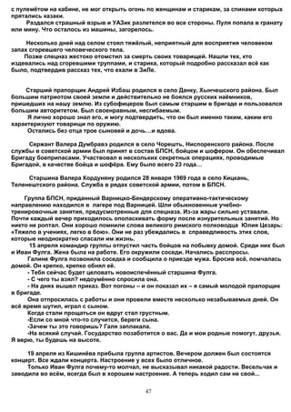 с пулемётом на кабине, не мог открыть огонь по женщинам и старикам, за спинами которых
прятались казаки.
     Раздался страшный взрыв и УАЗик разлетелся во все стороны. Пуля попала в гранату
или мину. Что осталось из машины, загорелось.

     Несколько дней над селом стоял тяжёлый, неприятный для восприятия человеком
запах сгоревшего человеческого тела.
    Позже спецназ жестоко отомстил за смерть своих товарищей. Нашли тех, кто
издевались над сгоревшими труппами, и старика, который подробно рассказал всё как
было, подтвердив рассказ тех, что ехали в ЗиЛе.


    Старший прапорщик Андрей Избаш родился в село Данку, Хынчешского района. Был
большим патриотом своей земли и действительно не боялся русских наёмников,
пришедших на нашу землю. Из субофицеров был самым старшим в бригаде и пользовался
большим авторитетом. Был своенравным, несгибаемым.
     Я лично хорошо знал его, и могу подтвердить, что он был именно таким, каким его
характеризуют товарищи по оружию.
     Остались без отца трое сыновей и дочь…и вдова.

     Сержант Валера Думбравэ родился в село Чорешть, Ниспоренского района. После
службы в советской армии был принят в состав БПСН, бойцом и шофером. Он обеспечивал
Бригаду боеприпасами. Участвовал в нескольких секретных операциях, проводимые
Бригадой, в качестве бойца и шофёра. Ему было всего 23 года…

     Старшина Валера Кордуняну родился 28 января 1969 года в село Кицкань,
Теленештского района. Служба в рядах советской армии, потом в БПСН.

    Группа БПСН, приданный Варницко-Бендерскому оперативно-тактическому
направлению находился в лагере под Варницей. Шли обыкновенные учебно-
тренировочные занятия, предусмотренные для спецназа. Из-за жары сильно уставали.
Почти каждый вечер приходилось ополаскивать форму после изнурительных занятий. Но
никто не роптал. Они хорошо помнили слова великого римского полководца Юлия Цезарь:
«Тяжело в учениях, легко в бою». Они не раз убеждались в справедливость этих слов,
которые неоднократно спасали им жизнь.
      15 апреля командир группы отпустил часть бойцов на побывку домой. Среди них был
и Иван Фулга. Жена была на работе. Его окружили соседи. Начались расспросы.
     Галине Фулга позвонила соседка и сообщила о приезде мужа. Бросив всё, помчалась
домой. Он крепко, крепко обнял её.
     - Тебя сейчас будет целовать новоиспечённый старшина Фулга.
     - С чего ты взял? недоумённо спросила она.
     - На днях вышел приказ. Вот погоны – и он показал их – я самый молодой прапорщик
в бригаде.
     Она отпросилась с работы и они провели вместе несколько незабываемых дней. Он
всё время шутил, играл с сыном.
     Когда стали прощаться он вдруг стал грустным.
     -Если со мной что-то случится, береги сына.
     -Зачем ты это говоришь? Галя заплакала.
     -На всякий случай. Государство позаботится о вас. Да и мои родные помогут, друзья.
Я верю, ты будешь на высоте.

     19 апреля из Кишинёва прибыла группа артистов. Вечером должен был состоятся
концерт. Все ждали концерта. Настроение у всех было отличное.
     Только Иван Фулга почему-то молчал, не высказывал никакой радости. Весельчак и
заводила во всём, всегда был в хорошем настроение. А теперь ходил сам не свой...


                                          47
 