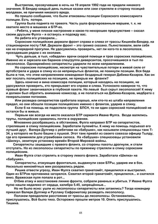 Выстрелам, прозвучавшие в ночь на 19 апреля 1992 года не придали никакого
значения. В Бендер каждый день пьяные казаки или зэки стреляли в сторону позиций
молдаван, не причиняя никакого вреда.
       Но пришло сообщение, что были атакованы позиции Сорокского комиссариата
полиции. Есть потери.
       Группа была поднята по тревоге. Часть ушла форсированным маршем, т. к. не
хватило место в машинах и БТР-ах.
       - Ребята, у меня плохое настроение и какое-то нехорошее предчувствие – сказал
своим друзьям Фулга – я останусь и подожду вас.
       Но ребята его уговорили...
       Сорокские полицейские держали фронт справа и слева от трассы Кишинёв-Бендер, на
стационарном посту ГАИ. Держали фронт – это громко сказано. Пьянствовали, вели себя
как на очередной прогулки. Не удосужились проверить, нет ли кого-то в лесополосе,
проходившая рядом с их окопами.
        Чуть дальше, в тыл, «обедали» врачи скорой помощи и трое сорокских полицейских.
Именно их и зарезала как баранов спецгруппа диверсантов, просочившиеся в тыл по
лесополосе. Одновремённо сепаратисты ударили по всем направлениям.
       Но сорокские полицейские, несмотря на чувствительные потери в живой силе от
артобстрела и удара в спину из-за неприкрытых флангов, не покинули позиции. Вся беда
была в том, что этим направлением командовал бездарный генерал Дабижа-Казаров. Как он
мог послать полицейских на позициях, не прикрыв им фланги?
       Здесь конечно и вина комиссара полиции, который находясь на позициях, не
удосужился проверить, кто прикрывает его справа и слева. Успокоило наверное то, что
правый фланг заканчивался в глубокой пахоте. Но левый был скрыт лесополосой! К нему
и должен был обратить внимание комиссар, а не полагаться на Дабижа-Казаров, медбрата с
генеральскими погонами.
       Или разведка сепаратистов сработала хорошо, или кто-то из штаба направления
предал, но они обошли позиции полицейских именно с флангов, ударив в спину.
       Если б на помощь не подоспела группа БПСН, то ни один сорокский полицейский не
остался бы в живых.
       Первым как всегда на месте оказался БТР сержанта Ивана Фулга. Везде валялись
трупы, полицейские сражались почти в окружении.
      Мгновенно разобравшись в обстановке, Фулга направил БТР на сепаратистов,
стрелявшие в спину полицейским. Заработали пулемёты. К нему на помощь подъехал его
лучший друг, Валера Дулгиер с ребятами на «бабушке», как называли спецназовцы танк Т-
34, у которого не было башни с пушкой. Этот танк привёл из своего совхоза офицер Тылду,
где его применяли для утрамбовки силоса. На «бабушке» спецназовцы установили
«Шилку», зенитную установку времён Второй Мировой войны.
     Сепаратисты зашедшие с правого фланга, со стороны пахоты дрогнули, и стали
отступать. Но из лесополосы сепаратисты по прежнему стреляли в спину сорокским
полицейским.
       Иван Фулга стал стрелять в сторону левого фланга. Заработала «Шилка» на
«бабушке».
       Сепаратисты, атакующие фронтально, выдвинули свои БТРы, ударив им в бок.
Несколько миномётных мин разорвались рядом.
       Решив отвести угрозу, Иван Фулга схватил гранатомёт, прицелился и выстрелил.
Один из БТРов противника загорелся. Схватил второй гранатомёт, прицелился... и скатился
вниз. Вражеская пуля попала в рот...
      Отбив атаку и восстановив линию фронта, собрали раненых и убитых. У Ивана Фулга
пулю нашли недалеко от сердца, калибра 5.45, запрещённые...
      Но не было ясно: ушли из лесополосы сепаратисты или затаились? Тогда командир
приказал Валере Дулгиер и Руслану Сафроматову разведать лесополосу.
      Ползком преодолели расстояние от трассы до лесополосы. Остановились,
прислушались. Всё было тихо. Осторожно прошли метров 10. Опять прислушались.
Тишина.


                                          48
 