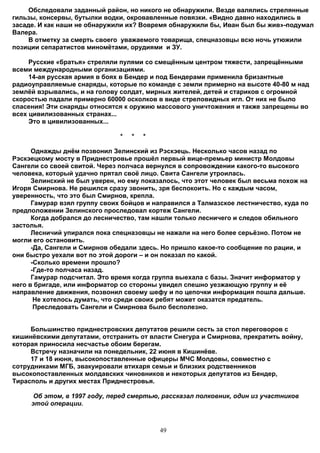 Обследовали заданный район, но никого не обнаружили. Везде валялись стрелянные
гильзы, консервы, бутылки водки, окровавленные повязки. «Видно давно находились в
засаде. И как наши не обнаружили их? Вовремя обнаружили бы, Иван был бы жив»-подумал
Валера.
     В отметку за смерть своего уважаемого товарища, спецназовцы всю ночь утюжили
позиции сепаратистов миномётами, орудиями и ЗУ.

     Русские «братья» стреляли пулями со смещённым центром тяжести, запрещёнными
всеми международными организациями.
     14-ая русская армия в боях в Бендер и под Бендерами применила бризантные
радиоуправляемые снаряды, которые по команде с земли примерно на высоте 40-80 м над
землёй взрывались, и на голову солдат, мирных жителей, детей и стариков с огромной
скоростью падали примерно 60000 осколков в виде стреловидных игл. От них не было
спасения! Эти снаряды относятся к оружию массового уничтожения и также запрещены во
всех цивилизованных странах...
     Это в цивилизованных...

                               *   *   *

      Однажды днём позвонил Зелинский из Рэскэець. Несколько часов назад по
Рэскэецкому мосту в Приднестровье прошёл первый вице-премьер министр Молдовы
Сангели со своей свитой. Через полчаса вернулся в сопровождении какого-то высокого
человека, который удачно прятал своё лицо. Свита Сангели утроилась.
      Зелинский не был уверен, но ему показалось, что этот человек был весьма похож на
Игоря Смирнова. Не решился сразу звонить, зря беспокоить. Но с каждым часом,
уверенность, что это был Смирнов, крепла.
      Гамурар взял группу своих бойцов и направился а Талмазское лестничество, куда по
предположении Зелинского проследовал кортеж Сангели.
      Когда добрался до лесничество, там нашли только лесничего и следов обильного
застолья.
      Лесничий упирался пока спецназовцы не нажали на него более серьёзно. Потом не
могли его остановить.
      -Да, Сангели и Смирнов обедали здесь. Но пришло какое-то сообщение по рации, и
они быстро уехали вот по этой дороги – и он показал по какой.
      -Сколько времени прошло?
      -Где-то полчаса назад.
      Гамурар подсчитал. Это время когда группа выехала с базы. Значит информатор у
него в бригаде, или информатор со стороны увидел спешно уезжающую группу и её
направление движения, позвонил своему шефу и по цепочки информация пошла дальше.
       Не хотелось думать, что среди своих ребят может оказатся предатель.
       Преследовать Сангели и Смирнова было бесполезно.


     Большинство приднестровских депутатов решили сесть за стол переговоров с
кишинёвскими депутатами, отстранить от власти Снегура и Смирнова, прекратить войну,
которая приносила несчастье обоим берегам.
     Встречу назначили на понедельник, 22 июня в Кишинёве.
     17 и 18 июня, высокопоставленные офицеры МЧС Молдовы, совместно с
сотрудниками МГБ, эвакуировали втихаря семьи и близких родственников
высокопоставленных молдавских чиновников и некоторых депутатов из Бендер,
Тирасполь и других местах Приднестровья.

      Об этом, в 1997 году, перед смертью, рассказал полковник, один из участников
     этой операции.



                                           49
 