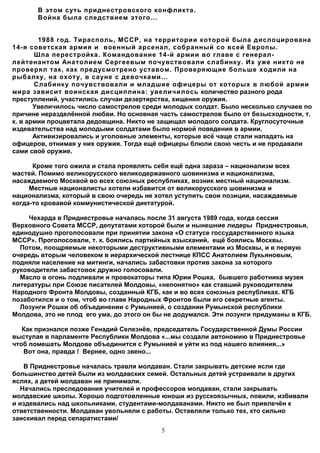 В этом суть приднестровского конфликта.
       Война была следствием этого...


        1988 год. Тирасполь, МССР, на территории которой была дислоцирована
14-я советская армия и военный арсенал, собранный со всей Европы.
       Шла перестройка. Командование 14-й армии во главе с генерал-
лейтенантом Анатолием Сергеевым почувствовали слабинку. Их уже никто не
проверял так, как предусмотрено уставом. Проверяющие больше ходили на
рыбалку, на охоту, в сауне с девочками...
       Слабинку почувствовали и младшие офицеры от которых в любой армии
мира зависит воинская дисциплина: увеличилось количество разного рода
преступлений, участились случаи дезертирства, хищения оружия.
       Увеличилось число самострелов среди молодых солдат. Было несколько случаев по
причине неразделённой любви. Но основная часть самострелов было от безысходности, т.
к. в армии процветала дедовщина. Никто не защищал молодого солдата. Круглосуточные
издевательства над молодыми солдатами было нормой поведения в армии.
       Активизировались и уголовные элементы, которые всё чаще стали нападать на
офицеров, отнимая у них оружия. Тогда ещё офицеры блюли свою честь и не продавали
сами своё оружие.

      Кроме того ожила и стала проявлять себя ещё одна зараза – национализм всех
мастей. Помимо великорусского великодержавного шовинизма и национализма,
насаждаемого Москвой во всех союзных республиках, возник местный национализм.
     Местные националисты хотели избавится от великорусского шовинизма и
национализма, который в свою очередь не хотел уступить свои позиции, насаждаемые
когда-то кровавой коммунистической диктатурой.

    Чехарда в Приднестровье началась после 31 августа 1989 года, когда сессия
Верховного Совета МССР, депутатами которой были и нынешние лидеры Приднестровья,
единодушно проголосовали при принятии закона «О статусе госсударственного языка
МССР». Проголосовали, т. к. боялись партийных взысканий, ещё боялись Москвы.
  Потом, поощряемые некоторыми деструктивными елементами из Москвы, и в первую
очередь вторым человеком в иерархической лестнице КПСС Анатолием Лукьяновым,
подняли население на митинги, начались забастовки против закона за которого
руководители забастовок дружно голосовали.
  Масло в огонь подливали и провокаторы типа Юрии Рошка, бывшего работника музея
литературы при Союзе писателей Молдовы, «непонятно» как ставший руководителем
Народного Фронта Молдовы, созданный КГБ, как и во всех союзных республиках. КГБ
позаботился и о том, чтоб во главе Народных Фронтов были его секретные агенты.
  Лозунги Рошки об объединении с Румынией, о создании Румынской республики
Молдова, это не плод его ума, до этого он бы не додумался. Эти лозунги придуманы в КГБ.

   Как признался позже Генадий Селезнёв, председатель Государственной Думы России
выступая в парламенте Республики Молдова «...мы создали автономию в Приднестровье
чтоб помешать Молдове объединится с Румынией и уйти из под нашего влияния...»
   Вот она, правда ! Вернее, одно звено...

   В Приднестровье началась травля молдаван. Стали закрывать детские ясли где
большинство детей были из молдавских семей. Остальных детей устраивали в других
яслях, а детей молдаван не принимали.
  Начались преследования учителей и профессоров молдаван, стали закрывать
молдавские школы. Хорошо подготовленные юноши из русскоязычных, ловили, избивали
и издевались над школьниками, студентами-молдаванами. Никто не был привлечён к
ответственности. Молдаван увольняли с работы. Оставляли только тех, кто сильно
заискивал перед сепаратистами/
                                           5
 
