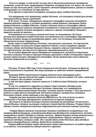 Если это правда, то всё встаёт на свои места. Высокопоставленные молдавские
чиновники, узнав об этом, предупредили Смирнова, которому было что терять. Он только
вошёл во вкус больших денег, сумел подчинить жителей Приднестровья, сделав их своими
сообщниками, но с которыми не надо делится.
     И он бросил в игру свою последнюю, козырную карту: комбата Костенко...

     Что предпринял этот провокатор, комбат Костенко, что послужило искрой для начала
полномасштабных боевых действий?
     В 16 часов, 19 июня, к Бендерской городской типографии подъехал автомобиль
приднестровской гвардии, в которой находились майор Ермаков, прапорщик Грекул,
рядовой Кулаков и шофёр Рябоконь. Грекул и Кулаков зашли в типографию забрать
листовки. К машине подошли молдавские полицейские и попросили предъявить документы
на контроль (здание полиции находилось впритык к зданию типографии). Ермаков и
водитель вышли из машины...
     И неожиданно кто-то открыл автоматный огонь по полицейским. Это были
автоматчики кровавого комбата Костенко, выставленные им у типографии. Одновремённо
Костенко устроил засаду на кишинёвской дороге, зная, что на помощь полицейским
обязательно вышлют подкрепление.
     Позже, один из приближённых Костенко, под протокол, рассказал, что ещё весной,
комбат, понимая что рано или поздно придется отвечать за все злодеяния, задумал
столкнуть лбами противоборствующие стороны, прервать мирные переговоры. Была ли
эта идея Костенко, или ему кто-то подсказал, подследственный не знал.
     Но он назвал фамилию одного бендерского коммерсанта, который по поручению
Костенко позвонил 19 июня в горотдел полиции, рассказал о якобы готовящемся теракте, и
вызвал наряд полиции к Бендерской типографии. Позже провокатора нашли мёртвым.
Костенко свидетелей не оставлял...

                            ****   ****   ****

    Пятница, 19 июня 1992 года. Стоял прекрасный летний день. Ситуация на фронтах
была относительно спокойная. Все виды разведок не заметили никаких передвижений
войск.
    Командир БПСН подполковник Гамурар обзвонил всех командиров групп:
    -Оставьте нужное количество людей, остальных отпустите домой. Кто знает, когда ещё
увидят родных. Вы остаётесь на месте.
    А сам постирал форму, повесил сушиться. С собой оставил 68 бойцов, которые
отдыхали.
    О том что сепаратисты окружили и атакуют отдел полиции в Бендер узнал
одновремённо от полковника Виктора Гуслякова, комиссара, и от председателя
Кэушанского райисполкома Еужен Пыслару. Гусляков просил помощи. У него уже было 8
раненых и один убитый полицейский. Кончаются патроны. Сепаратисты атаковали
большими силами, всеми имеющие у них виды оружия.
     Гамурар три раза позвонил министру МВД Анточу. Но того не было на месте.
Созвонился с Пыслару. Договорились встретиться на кургане Суворова.
     До встречи на кургане Пыслару позвонил руководству республики. На месте был
только Мошану, который, выслушав, позвонил в министерство обороны. Генерал Крянгэ
обещал послать немедленно воинское подразделение для оказании помощи Гуслякову.

      Генерал Крянгэ приказал случайному человеку в молдавских вооружённых сил,
генералу Дабижа-Казарову, командующему Варницко-Бендерского направления, послать
вооружённых людей в Бендер на помощь полиции. Дабижа-Казаров послал резервистов и
новобранцев, без оружия, без вооруженного сопровождения. Оружие находилось в
третьем автобусе, ехавший сзади. Их в засаде ждали люди Костенко. Два автобуса
набитые невооружёнными людьми. Бойня была неизбежна...
    Генерал Дабижа-Казаров нашёл объяснения своего преступления: не выдали оружие
из-за боязни, что резервисты убегут вместе с оружием.
                                           50
 