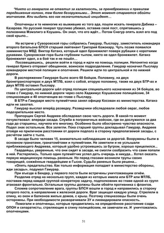 *Никто из генералов не ответил за халатность, за пренебрежении к правилам
передвижения колонн, тем более безоружными... Этот момент стараются обойти
молчанием. Или выдать его как незначительный инцидент…

     Ополченцы и те немногие из выжившие из того ада, пошли искать генерала Дабижа –
Казарова. Но русский генерал трусливо убежал, оставив свой пост, спрятавшись у
полковника Мэмэлигэ в Кэушань. Он знал, что его ждёт... Потом Снегур опять взял его под
своё крыло...

      На встрече у Суворовской горы собрались Гамурар, Пыслару, заместитель командира
второго батальона БПСН старший лейтенант Григорий Кожокару. Чуть позже появился
замминистра МВД Виктор Катанэ, который одел бронежилет поверх рубашки с короткими
рукавами. Суворовская гора была глубоким тылом, никто не одел бронежилет. Катанэ
бронежилет одел, а в бой так и не пошёл…
      Посовещавшись, решили войти в город и идти на помощь полиции. Непонятно когда
генерал Крянгэ отправит обещанное, воинское подразделение. Гамурар назначил Пыслару
командиром местной полиции и ополчения. Решили идти по центральной и по нижней
дороги.
     В распоряжении Гамураря было всего 68 бойцов. Половину, на двух
бронетранспортерах и двух МТЛБ, взял с собой, вторую половину, также на двух БТР-ах и
двух МТЛБ оставил Пыслару.
     По центральной дороги шёл отряд полиции специального назначения из 34 бойцов, во
главе с Гамурар, по нижней дороги через село Хаджимус Кэушанские полицейские, 34
спецназовцев и 40 ополченцев во главе с Пыслару.
     В БТР-е Гамураря место пулемётчика занял офицер Косован из министерства. Катанэ
идти не захотел.
     Гамурар выслал вперёд разведку. Разведчики обследовали любой овраг, любое
подозрительное место.
     Прапорщик Сергей Андреев обследовал свою часть дороги. В какой-то момент
почувствовал: впереди засада. Служба в пограничных войсках, где он дослужился за два
года до старшины, научила его многому. Особенно было обостренно чувство опасности.
Подал знак остальным. Все залегли. Пока старший группы докладывал Гамурар, Андреев
отойдя на приличном расстоянии от дороги подполз в сторону предполагаемой засады, с
расчётом зайти с тыла.
     В засаде было человек 15, внимательно наблюдавшие за дорогой. Вооружены были в
основном гранатами, гранатомётами и пулемётами. Не заметили и не услышали
приближающего Андреева, который удобно устроившись за бугром, хорошо прицелился...
     Гвардейцы, уверенные, что они сидят в засаде, не смогли сообразить что сами попали
в ней. Растерялись. Только один пулемётчик успел дать очередь в никуда... Хотел оказать
первую медицинскую помощь раненым. Но перед глазами возникли трупы своих
товарищей, сожжённые гвардейцами в Гыске. Судьба раненых была решена...
     «Опять предательство. Как только информация попадает в министерство обороны,
жди засады», подумал Гамурар.
     При въезде в Бендер, у первого поста были встречены уничтожающим огнём.
     Разделив отряд на несколько групп, каждая из которых имела или БТР или МТЛБ,
поставив перед каждой группой конкретную задачу, подполковник во главе одной из групп
атаковал фронтально. Остальные группы должны были обойти противника с флангов.
     Сломив сопротивление врага, группы БПСН вошли в город и направились в сторону
второго поста, в направление к железной дороги. Враг защищал каждую улицу. Стреляли в
спину, из окон и балконов жилых домов, с крыш. Поэтому спецназовцы были очень
осторожны. При необходимости разворачивали ЗУ и ликвидировали опасность.
      Помогали и ополченцы, которые продвигались на определённое расстояние сзади
ОПОН и сепаратисты, стреляющие в спину полицейским, не замечали их. И уничтожались
ополченцами.


                                           51
 