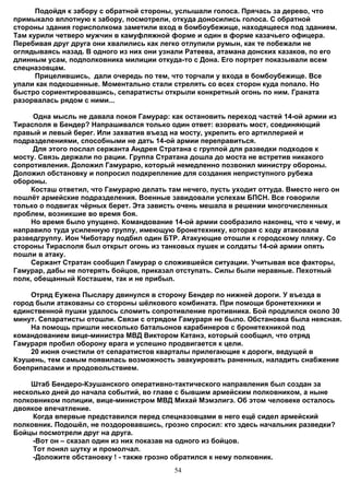 Подойдя к забору с обратной стороны, услышали голоса. Прячась за дерево, что
примыкало вплотную к забору, посмотрели, откуда доносились голоса. С обратной
стороны здания горисполкома заметили вход в бомбоубежище, находящееся под зданием.
Там курили четверо мужчин в камуфляжной форме и один в форме казачьего офицера.
Перебивая друг друга они хвалились как легко отлупили румын, как те побежали не
оглядываясь назад. В одного из них они узнали Ратеева, атамана донских казаков, по его
длинным усам, подполковника милиции откуда-то с Дона. Его портрет показывали всем
спецназовцам.
      Прицелившись, дали очередь по тем, что торчали у входа в бомбоубежище. Все
упали как подкошенные. Моментально стали стрелять со всех сторон куда попало. Но
быстро сориентировавшись, сепаратисты открыли конкретный огонь по ним. Граната
разорвалась рядом с ними...

      Одна мысль не давала покоя Гамурар: как остановить переход частей 14-ой армии из
Тирасполя в Бендер? Напрашивался только один ответ: взорвать мост, соединяющий
правый и левый берег. Или захватив въезд на мосту, укрепить его артиллерией и
подразделениями, способными не дать 14-ой армии переправиться.
      Для этого послал сержанта Андрея Стратана с группой для разведки подходов к
мосту. Связь держали по рации. Группа Стратана дошла до моста не встретив никакого
сопротивления. Доложил Гамурарю, который немедленно позвонил министру обороны.
Доложил обстановку и попросил подкрепление для создания неприступного рубежа
обороны.
     Косташ ответил, что Гамурарю делать там нечего, пусть уходит оттуда. Вместо него он
пошлёт армейские подразделения. Военные завидовали успехам БПСН. Все говорили
только о подвигах чёрных берет. Эта зависть очень мешала в решении многочисленных
проблем, возникшие во время боя.
     Но время было упущено. Командование 14-ой армии сообразило наконец, что к чему, и
направило туда усиленную группу, имеющую бронетехнику, которая с ходу атаковала
разведгруппу. Ион Чиботару подбил один БТР. Атакующие отошли к городскому пляжу. Со
стороны Тирасполя был открыт огонь из танковых пушек и солдаты 14-ой армии опять
пошли в атаку.
     Сержант Стратан сообщил Гамурар о сложившейся ситуации. Учитывая все факторы,
Гамурар, дабы не потерять бойцов, приказал отступать. Силы были неравные. Пехотный
полк, обещанный Косташем, так и не прибыл.

    Отряд Еужена Пыслару двинулся в сторону Бендер по нижней дороги. У въезда в
город были атакованы со стороны шёлкового комбината. При помощи бронетехники и
единственной пушки удалось сломить сопротивление противника. Бой продлился около 30
минут. Сепаратисты отошли. Связи с отрядом Гамураря не было. Обстановка была неясная.
    На помощь пришли несколько батальонов карабинеров с бронетехникой под
командованием вице-министра МВД Виктором Катанэ, который сообщил, что отряд
Гамураря пробил оборону врага и успешно продвигается к цели.
    20 июня очистили от сепаратистов кварталы прилегающие к дороги, ведущей в
Кэушень, тем самым появилась возможность эвакуировать раненных, наладить снабжение
боеприпасами и продовольствием.

    Штаб Бендеро-Кэушанского оперативно-тактического направления был создан за
несколько дней до начала событий, во главе с бывшим армейским полковником, а ныне
полковником полиции, вице-министром МВД Михай Мэмэлигэ. Об этом человеке осталось
двоякое впечатление.
     Когда впервые представился перед спецназовцами в него ещё сидел армейский
полковник. Подошёл, не поздоровавшись, грозно спросил: кто здесь начальник разведки?
Бойцы посмотрели друг на друга.
     -Вот он – сказал один из них показав на одного из бойцов.
     Тот понял шутку и промолчал.
     -Доложите обстановку ! - также грозно обратился к нему полковник.
                                           54
 