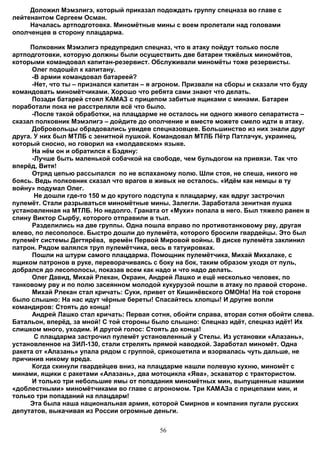 Доложил Мэмэлигэ, который приказал подождать группу спецназа во главе с
лейтенантом Сергеем Осман.
     Началась артподготовка. Миномётные мины с воем пролетали над головами
ополченцев в сторону плацдарма.

     Полковник Мэмэлигэ предупредил спецназ, что в атаку пойдут только после
артподготовки, которую должны были осуществить две батареи тяжёлых миномётов,
которыми командовал капитан-резервист. Обслуживали миномёты тоже резервисты.
      Олег подошёл к капитану.
      -В армии командовал батареей?
      -Нет, что ты – признался капитан – я агроном. Призвали на сборы и сказали что буду
командовать миномётчиками. Хорошо что ребята сами знают что делать.
      Позади батарей стоял КАМАЗ с прицепом забитые ящиками с минами. Батареи
поработали пока не расстреляли всё что было.
      -После такой обработки, на плацдарме не осталось ни одного живого сепаратиста –
сказал полковник Мэмэлигэ – дойдите до ополчение и вместе можете смело идти в атаку.
      Добровольцы обрадовались увидев спецназовцев. Большинство из них знали друг
друга. У них был МТЛБ с зенитной пушкой. Командовал МТЛБ Пётр Патлачук, украинец,
который сносно, но говорил на «молдавском» языке.
      На нём он и обратился к Бэдяну:
      -Лучше быть маленькой собачкой на свободе, чем бульдогом на привязи. Так что
вперёд, Витя!
      Отряд цепью рассыпался по не вспаханому полю. Шли стоя, не спеша, никого не
боясь. Ведь полковник сказал что врагов в живых не осталось. «Идём как немцы в ту
войну» подумал Олег.
       Не дошли где-то 150 м до крутого подступа к плацдарму, как вдруг застрочил
пулемёт. Стали разрываться миномётные мины. Залегли. Заработала зенитная пушка
установленная на МТЛБ. Но недолго. Граната от «Мухи» попала в него. Был тяжело ранен в
спину Виктор Сырбу, которого отправили в тыл.
      Разделились на две группы. Одна пошла вправо по противотанковому рву, другая
влево, по лесополосе. Быстро дошли до пулемёта, которого бросили гвардейцы. Это был
пулемёт системы Дегтярёва, времён Первой Мировой войны. В диске пулемёта заклинил
патрон. Рядом валялся труп пулемётчика, весь в татуировках.
      Пошли на штурм самого плацдарма. Помощник пулемётчика, Михай Михалаке, с
ящиком патронов в руке, переворачиваясь с боку на бок, таким образом уходя от пуль,
добрался до лесополосы, показав всем как надо и что надо делать.
      Олег Давид, Михай Рлекан, Окраин, Андрей Лашко и ещё несколько человек, по
танковому рву и по полю засеянном молодой кукурузой пошли в атаку по правой стороне.
      Михай Рлекан стал кричать: Суки, привет от Кишинёвского ОМОНа! На той стороне
было слышно: На нас идут чёрные береты! Спасайтесь хлопцы! И другие вопли
командиров: Стоять до конца!
      Андрей Лашко стал кричать: Первая сотня, обойти справа, вторая сотня обойти слева.
Батальон, вперёд, за мной! С той стороны было слышно: Спецназ идёт, спецназ идёт! Их
слишком много, уходим. И другой голос: Стоять до конца!
       С плацдарма застрочил пулемёт установленный у Стелы. Из установки «Алазань»,
установленное на ЗИЛ-130, стали стрелять прямой наводкой. Заработал миномёт. Одна
ракета от «Алазань» упала рядом с группой, срикошетила и взорвалась чуть дальше, не
причинив никому вреда.
      Когда скинули гвардейцев вниз, на плацдарме нашли полевую кухню, миномёт с
минами, ящики с ракетами «Алазань», два мотоцикла «Ява», эскаватор с трактористом.
      И только три небольшие ямы от попадания миномётных мин, выпущенные нашими
«доблестными» миномётчиками во главе с агрономом. Три КАМАЗа с прицепами мин, и
только три попаданий на плацдарм!
     Эта была наша национальная армия, которой Смирнов и компания пугали русских
депутатов, выкачивая из России огромные деньги.


                                           56
 