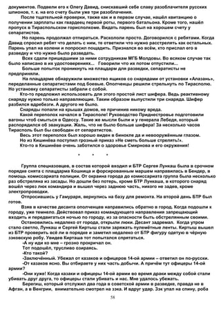 документов. Подвели его к Олегу Давид, снискавший себе славу разоблачителя русских
шпионов, т. к. на его счету были уже три разоблачения.
     После тщательной проверки, также как и в первом случае, нашёл квитанцию о
получении зарплаты как гвардеец первой роты, первого батальона. Кроме того, нашёл
пропуск в Тираспольском горисполкоме. Видать парень был на хорошем счету у
сепаратистов.
      Но парень продолжал отпираться. Раскололи просто. Договорился с ребятами. Когда
Давид спросил ребят что делать с ним, те ответили что нужно расстрелять как остальных.
Парень упал на колени и попросил пощадить. Признался во всём, кто прислал его в
разведку и что нужно было разведать.
      Всех сдали пришедшими за ними сотрудникам МГБ Молдовы. Во всяком случае так
было написано в их удостоверениях... Говорили что их потом отпустили...
      Больше попыток проникнуть на плацдарм для разведки, сепаратисты не
предприняли.
      На плацдарме обнаружили множество ящиков со снарядами от установки «Алазань»,
переделанные сепаратистами под боевые. Ополченцы решили стрельнуть по Тирасполю.
Но установку сепаратисты забрали с собой.
     Кто-то предложил использовать для этого простой лист шифера. Ведь реактивному
снаряду нужно только направляющие. Таким образом выпустили три снаряда. Шифер
разбился вдребезги. А другого не было.
     Снаряды попали на крышах домов, не причинив никому вреда.
     Какой переполох начался в Тирасполе! Руководство Приднестровье подготовили
вагоны чтоб смыться в Одессу. Такие же мысли были и у генерала Лебедя, который
распорядился об эвакуации. Жаль, что не было больше шифера! За несколько часов
Тирасполь был бы свободен от сепаратистов.
     Весь этот переполох был хорошо виден в бинокле да и невооружённым глазом.
     Но из Кишинёва поступил грозный приказ »Не сметь больше стрелять!».
     Кто-то в Кишинёве очень заботился о здоровье Смирнова и его окружения!

                             *    *     *

     Группа спецназовцев, в состав которой входил и БТР Сергея Лункаш была в срочном
порядке снята с плацдарма Кошница и форсированным маршем направилась в Бендер, в
помощь комиссариата полиции. От окраина города до комиссариата группа была несколько
раз обстреляна из засады. Но дошли без потерь, кроме БТР Лункаша, в которого снаряд
вошёл через люк командира и вышел через заднюю часть, никого не задев, кроме
электропроводки.
     Отпросившись у Гамураря, вернулись на базу для ремонта. На второй день БТР был
готов.
     Взяв в качестве десанта ополченцев направились обратно в город. Когда подошли к
городу, уже темнело. Действовал приказ командующего направления запрещающий
входить и передвигаться ночью по городу, из за опасности быть обстрелянным своими.
     Остановились недалеко от города, открыли люки. Десант задремал. Когда утром
стало светло, Лункаш и Сергей Киртыш стали заряжать пулемётные ленты. Киртыш вышел
из БТР проверить всё ли в порядке и заметил недалеко от БТР фигуру одетую в чёрную
зэковскую робу. Увидев Кирташа тот попытался спрятаться.
       -А ну иди ко мне – грозно прокричал он.
       Тот подошёл, трусливо озираясь.
       -Кто такой?
       -Заключённый. Убежал от казаков и офицеров 14-ой армии – ответил он по-русски.
       -От казаков ясно. Вы отбираете у них часть добычи. А причём тут офицеры 14-ой
армии?
       -Они хуже! Когда казаки и офицеры 14-ой армии во время драки между собой стали
убивать друг друга, то офицеры стали убивать и нас. Мне удалось убежать.
       Берегиш, который отслужил два года в советской армии в разведке, правда не в
Афган, а в Венгрии, внимательно смотрел на зэка. И вдруг удар. Зэк упал на спину, роба
                                            58
 