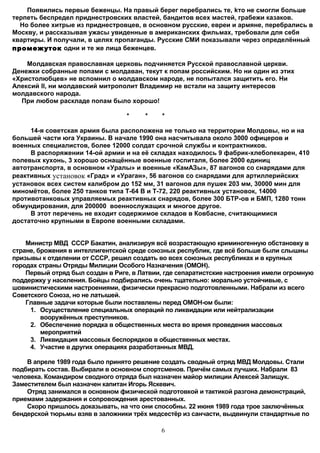 Появились первые беженцы. На правый берег перебрались те, kто не смогли больше
терпеть беспредел приднестровских властей, бандитов всех мастей, грабежи казаков.
  Но более хитрые из приднестровцев, в основном русские, евреи и армяне, перебрались в
Москву, и рассказывая ужасы увиденные в американских фильмах, требовали для себя
квартиры. И получали, в целях пропаганды. Русские СМИ показывали через определённый
промежуток одни и те же лица беженцев.

    Молдавская православная церковь подчиняется Русской православной церкви.
Денежки собранные попами с молдаван, текут к попам российским. Но ни один из этих
«Христолюбцев» не вспомнил о молдавском народе, не попытался защитить его. Ни
Алексий II, ни молдавский митрополит Владимир не встали на защиту интересов
молдавского народа.
  При любом раскладе попам было хорошо!

                                  *    *    *

     14-я советская армия была расположена не только на территории Молдовы, но и на
большей части юга Украины. В начале 1990 она насчитывала около 3000 офицеров и
военных специалистов, более 12000 солдат срочной службы и контрактников.
     В распоряжении 14-ой армии и на её складах находилось 9 фабрик-хлебопекарен, 410
полевых кухонь, 3 хорошо оснащённые военные госпиталя, более 2000 единиц
автотранспорта, в основном «Уралы» и военные «КамАЗы», 87 вагонов со снарядами для
реактивных установок «Град» и «Ураган», 56 вагонов со снарядами для артиллерийских
установок всех систем калибром до 152 мм, 31 вагонов для пушек 203 мм, 30000 мин для
миномётов, более 250 танков типа Т-64 В и Т-72, 220 реактивных установок, 14000
противотанковых управляемых реактивных снарядов, более 300 БТР-ов и БМП, 1280 тонн
обмундирования, для 200000 военнослужащих и многое другое.
     В этот перечень не входит содержимое складов в Ковбасне, считающимися
достаточно крупными в Европе военными складами.


    Министр МВД СССР Бакатин, анализируя всё возрастающую криминогенную обстановку в
стране, брожения в интеллигентской среде союзных республик, где всё больше были слышны
призывы к отделении от СССР, решил создать во всех союзных республиках и в крупных
городах страны Отряды Милиции Особого Назначения (ОМОН).
    Первый отряд был создан в Риге, в Латвии, где сепаратистские настроения имели огромную
поддержку у населения. Бойцы подбирались очень тщательно: морально устойчивые, с
шовинистическими настроениями, физически прекрасно подготовленными. Набрали из всего
Советского Союза, но не латышей.
    Главные задачи которые были поставлены перед ОМОН-ом были:
     1. Осуществление специальных операций по ликвидации или нейтрализации
         вооружённых преступников.
     2. Обеспечение порядка в общественных места во время проведения массовых
         мероприятий
     3. Ликвидация массовых беспорядков в общественных местах.
     4. Участие в других операциях разработанных МВД.

    В апреле 1989 года было принято решение создать сводный отряд МВД Молдовы. Стали
подбирать состав. Выбирали в основном спортсменов. Причём самых лучших. Набрали 83
человека. Командиром сводного отряда был назначен майор милиции Алексей Залищук.
Заместителем был назначен капитан Игорь Яскевич.
    Отряд занимался в основном физической подготовкой и тактикой разгона демонстраций,
приемами задержания и сопровождения арестованных.
    Скоро пришлось доказывать, на что они способны. 22 июня 1989 года трое заключённых
бендерской тюрьмы взяв в заложники трёх медсестёр из санчасти, выдвинули стандартные по

                                            6
 
