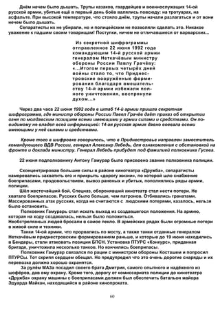 Днём нечем было дышать. Трупы казаков, гвардейцев и военнослужащих 14-ой
русской армии, убитые ещё в первый день боёв валялись повсюду: на тротуарах, на
асфальте. При высокой температуре, что стояло днём, трупы начали разлагаться и от вони
нечем было дышать.
    Сепаратисты их не убирали, но и полицейским не позволяли сделать это. Никакое
уважение к падшим своим товарищам! Поступки, ничем не отличавшиеся от варварских...

                           Из секретной шифрограммы
                          отправленное 22 июня 1992 года
                          командующим 14-й русской армии
                          генералом Неткачёвым министру
                          обороны России Павлу Грачёву:
                          «...Итогом первых четырёх дней
                          войны стало то, что Приднес-
                          тровские вооружённые форми-
                          рования благодаря вмешатель-
                          ству 14-й армии избежали пол-
                          ного уничтожения, воспрянули
                          духом...»

     Через два часа 22 июня 1992 года в штаб 14-й армии пришла секретная
шифрограмма, где министр обороны России Павел Грачёв даёт приказ об открытии
огня по молдавским позициям всеми имеющими у армии силами и средствами. Он по-
видимому не владел всей информацией: 14-ая русская армия давно воевала всеми
имеющими у неё силами и средствами.

     Кроме того в шифровке говорилось, что в Приднестровье направлен заместитель
командующего ВДВ России, генерал Алексанр Лебедь, для ознакомления с обстановкой на
фронте и доклада министру. Генерал Лебедь прибудет под фамилией полковника Гусева.

    22 июня подполковнику Антону Гамурар было присвоено звание полковника полиции.

     Сконцентрировав большие силы в районе кинотеатра «Дружба», сепаратисты
намеревались захватить его и прикрыть «дорогу жизни», по которой шло снабжение
боеприпасами, продовольствием, вывоз раненых и убитых, пополнялись ряды армии,
полиции.
     Шёл жесточайший бой. Спецназ, оборонявший кинотеатр стал нести потери. Не
хватало боеприпасов. Русских было больше, чем патронов. Отбивались гранатами.
Массированных атак русских, когда не считаются с людскими потерями, казалось, нельзя
было остановить.
     Полковник Гамурарь стал искать выход из создавшегося положения. На армию,
которая на ходу создавалась, нельзя было положиться.
Необстрелянных людей бросали в самое пекло. В армейских рядах были огромные потери
в живой силе и техники.
     Танки 14-ой армии, что прорвались по мосту, а также танки отданные генералом
Неткачёвым приднестровским формированиям раньше, и которые до 19 июня находились
в Бендеры, стали атаковать позиции БПСН. Установка ПТУРС «Конкурс», приданная
бригаде, уничтожила несколько танков. Но кончились боеприпасы.
     Полковник Гамурар связался по рации с министром обороны Косташем и попросил
ПТУРСы. Тот скрипя сердцем обещал. Но предупредил что это очень дорогие снаряды и их
перевозка должно хорошо охранятся.
     За рулём МАЗа посадил своего брата Дмитрия, самого опытного и надёжного из
шофёров, дав ему охрану. Кроме того, дорогу от комиссариата полиции до кинотеатра
«Дружба» охрану машины с боеприпасами должен был обеспечить батальон майора
Эдуарда Майкан, находящийся в районе кинопроката.


                                          60
 