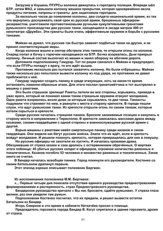 Загрузив в Кэушень ПТУРСы колонна двинулась к горотделу полиции. Впереди шёл
БТР, затем МАЗ, и замыкала колонну машина прикрытия, которая одновремённо везла
продукты питания, патроны и гранаты для защитников горотдела.
     За несколько часов до появления колонны, два солдата национальной армии, из тех
что вернулись дослуживать свой срок из русской армии, брошенных офицером-
резервистом, уничтожили противотанковыми ручными кумулятивными гранатами
румынского производства два русских танка, находящиеся в засаде метров 400 от
кинотеатра «Дружба». Эти гранаты были очень эффективным оружием в борьбе с русскими
танками.

     Майкан не думал, что русские так быстро заменят подбитые танки на других, и не
принял соответствующие меры.
     Когда колонна вошла в сектор обстрела этих танков, те открыли огонь по колонне.
Снаряд попал в бочку с горючем находящееся на БТР. Бочка взорвалась. Дым прикрыл
колонну. Личный состав выскочил из машин и занял оборону на обочине дороги.
     Доложили подполковнику Гамурар. Тот по рации связался с Майкан и предупредил,
что если ПТУРы попадут к врагу, то его ждёт вышка.
     Противник несколько раз пытался захватить колонну. Но были отброшены. Майкан
также несколько раз попытался вывести колонну из под удара, но противник не давал
приблизится к ней.
     Гамурар задумал создать панику в среде атакующих, хоть на какое-то время
остановить лавинно-образные атаки. Для этого послал гранатомётчика и тот выстрелил в
машину с ракетами.
     Это было страшное зрелище! Ракеты летели во все стороны, взрываясь, приведя в
ужас врага, который не понимал каким таким страшным оружием атакуют молдаване.
Одна ракета взорвалась возле дома за которым скрывались те два танка. Танкисты
подумали что стреляют по ним, и рванули с места в сторону крепости. В городе пошли
слухи, что идут румынские танки. Из крепости открыли огонь по своим танкам, которые
хотели скрыться в крепости.
     Среди русских началась страшная паника. Бросили занимаемые позиции и кинулись в
сторону моста в направлении к Тирасполю. В крепости завязалась массовая драка между
казаками, зэками-гвардейцами с одной стороны и военнослужащими русской армии с
другой.
     Взрыв машины с ракетами навёл смертельную панику среди казаков и зэков-
гвардейцев. Они видели как бегут русские войска. Знали что их ждёт, если в крепость
войдут молдаване. И решили покинуть крепость, которая превращалась для них в ловушку.
     Но русские офицеры не захотели их пустить. И началась кровавая драка.
Обезумевшие от страха казаки и зэки дрались с остервенением обречённых. О жертвах
этого побоища: 45 убитых русских солдат и офицеров, огромное количество раненных и
покалеченных. Казаков погибло 53 человека и множество раненных и покалеченных. Зэков
никто не считал.
     В Бендер началась всеобщая паника. Город покинули его руководители. Костенко со
своим батальоном драпанул первым.
     Этот эпизод хорошо описывает полковник Бергман.


     Из воспоминания полковника М.М. Бергмана:
     «... Первые четыре дня показали отсутствие единого руководства приднестровскими
формированиями и растерянность, страх Приднестровского руководства.
      Бендерское руководство кричало « Вы нас бросаете, сдаёте румынам». У страха глаза
велики, раз они увидели там румын.
      Подполковник Костенко посчитал, что их предали, и решил вывести остатки
батальона из Бендер.
      Игорь Смирнов в это время в кабинете Неткачёва просил о помощи.
      Председатель горсовета города Бендер В. Когут спрятался в здание горсовета, дрожя
от страха.
                                          61
 