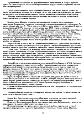 Руководитель вооружёнными формированиями Приднестровья, генерал русской
армии Ш. Кицак с первым батальоном тираспольской гвардии сидел в Парканах и не знал
что ему предпринять...»

     Город второй раз был в руках правительственных сил. Но сил для его защиты не
было. Неразбериха в руководстве войсками, отсутствие единого командования, не давало
возможности оперативно реагировать на быстро меняющейся оперативной обстановки.
     23 июня, не встречая никакого сопротивления, сепаратисты и части 14-ой русской
армии вернулись на прежние позиции.

     В тот же день, 23 июня, сепаратисты предприняли психологическую атаку на
защитников бендерского городского комиссариата полиции, атаковав его с трёх сторон. По
одной из улиц шёл танк Т – 72 а за ним пехота. Шли стоя, в шеренгу, как на параде. С другой
улицы также шёл БТР и пехота, с третьей улицы шла БМП – 2 а за ней пехота.
      Шли молча, не стреляя. Возле школы № 2 оборону держала группа спецназа старшего
лейтенанта Кожокару. Танк шёл не сбавляя хода. Лейтенант-артиллерист Жора Крецу
тщательно прицелился. Выстрел, и танк задымился и остановился. Пехота пошла в атаку…
      Все три улицы были забиты трупами казаков, русских солдат и офицеров,
гвардейцев. Русские военачальники, как и во Второй Мировой войне, не щадили своих
солдат и младших офицеров. Жизнь этих людей для них ничего не стоили. Посылали их на
бойню, как баранов.
      Горели и танк, и БМП-2, и БТР. Стояла невыносимая жара. Трупы стали разлагаться.
Сепаратисты послали парламентёров с белым флагом. Заключили перемирие. Два полных
КАМАЗа, забитые труппами, уложенные штабелями. Только оружия собрали целый КАМАЗ.
     После этого страшного боя, Кожокару пошёл проверять дальние посты. Все были
пусты. А ведь там держали оборону хвалёные бойцы первого батальона, которые в мирное
время бравировали своей смелостью. Только на одном посту, вокруг которого было
множество трупов, нашёл троих своих бойцов, которые в мирное время вели себя скромно.
Это были Миша Секу, Сергей Касьян и Вениамин Чобану, которые не испугались, а приняли
неравный бой, который закончился для них благополучно.

     Было 24 июня, когда к кинотеатру подъехал связной Вова Реуцки на МТЛБ. На вопрос
товарищей откуда взял, гордо ответил: «отбил у русских солдат, которые по видимому
заблудились. И спросили меня, держа под прицелом, как попасть куда им надо, и не
попасть к румынам. Я ответил им на русском, сказав, что и мне надо в ту же сторону. В
МТЛБ находилось целое отделение молодых солдат. В нужный момент я их всех высадил.
Когда направил автомат в их сторону, они стали дрожать. Жалко было их убивать... Сейчас
использую как персональное такси».
     И ушёл в сторону одной из машин, где находились его друзья. Не дойдя несколько
шагов до неё, защитники были обстреляны из БМП-2, которая, нарушив перемирие, пошла в
атаку. Реуцки успел вскочить на площадку и направил ЗУ в сторону сепаратистов. Открыл
огонь по атакующим, давая возможность коллегам занять оборону. Но снаряд от
автоматической пушки БМП-2 попал в голову...
     Стремительной атакой были уничтожены БМП-2 и БТР. Сепаратисты оставили на поле
боя множество трупов

      Владимир Реуцки родился в село Кукоара, Кахульского района. Погиб геройски в 24
года, так и не увидев своего сына…

     Георге Бузу был послан полковником Гамурарь для оценки ситуации, в которой
находилась группа у кинотеатра «Дружба» и доклада командованию.
     Не успел... Были атакованы. Заняв место рядом с другими бойцами, стал стрелять по
атакующим. Но недолго... Шальная пуля нашла его...
     После того как группа стремительной контратакой выбила противника, который
прикрыл «дорогу жизни», сержанта Бузу отвезли в госпиталь. Там он и умер 26 июня...


                                            62
 