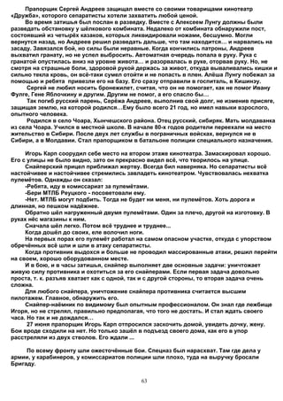 Прапорщик Сергей Андреев защищал вместе со своими товарищами кинотеатр
«Дружба», которого сепаратисты хотели захватить любой ценой.
     Во время затишья был послан в разведку. Вместе с Алексеем Лунгу должны были
разведать обстановку у шёлкового комбината. Недалеко от комбината обнаружили пост,
состоявший из четырёх казаков, которых ликвидировали ножами, бесшумно. Могли
вернутся назад, но Андреев решил разведать дальше, что там находится… и нарвались на
засаду. Завязался бой, но силы были неравные. Когда кончились патроны, Андреев
выхватил гранату, но не успел выбросить. Автоматная очередь попала в руку. Рука с
гранатой опустилась вниз на уровне живота… и разорвалась в руке, оторвав руку. Но, не
смотря на страшные боли, здоровой рукой держась за живот, откуда вываливались кишки и
сильно текла кровь, он всё-таки сумел отойти и не попасть в плен. Алёша Лунгу побежал за
помощью и ребята привезли его на базу. Его сразу отправили в госпиталь, в Кишинэу.
     Сергей не любил носить бронежилет, считая, что он не помогает, как не помог Ивану
Фулге, Гене Яблочкину и другим. Другим не помог, а его спасло бы…
     Так погиб русский парень, Серёжа Андреев, выполнив свой долг, не изменив присяге,
защищая землю, на которой родился…Ему было всего 21 год, но имел навыки взрослого,
опытного человека.
     Родился в село Чоара, Хынчешского района. Отец русский, сибиряк. Мать молдаванка
из села Чоара. Учился в местной школе. В начале 80-х годов родители переехали на место
жительство в Сибири. После двух лет службы в пограничных войсках, вернулся не в
Сибири, а в Молдавии. Стал прапорщиком в батальоне полиции специального назначения.

     Игорь Карп соорудил себе место на втором этаже кинотеатра. Замаскировал хорошо.
Его с улицы не было видно, зато он прекрасно видел всё, что творилось на улице.
     Снайперский прицел приближал жертву. Всегда бил наверняка. Но сепаратисты всё
настойчивее и настойчивее стремились завладеть кинотеатром. Чувствовалась нехватка
пулемётов. Однажды он сказал:
     -Ребята, иду в комиссариат за пулемётами.
     -Бери МТЛБ Реуцкого - посоветовали ему.
     -Нет. МТЛБ могут подбить. Тогда не будет ни меня, ни пулемётов. Хоть дорога и
длинная, но пешком надёжнее.
     Обратно шёл нагруженный двумя пулемётами. Один за плечо, другой на изготовку. В
руках нёс магазины к ним.
     Сначала шёл легко. Потом всё труднее и труднее...
     Когда дошёл до своих, еле волочил ноги.
     На первых порах его пулемёт работал на самом опасном участке, откуда с упорством
обречённых всё шли и шли в атаку сепаратисты.
     Когда противник выдохся и больше не проводил массированные атаки, решил перейти
на своем, хорошо оборудованном месте.
     И в бою, и в часы затишья, снайпер выполняет две основные задачи: уничтожает
живую силу противника и охотиться за его снайперами. Если первая задача довольно
проста, т. к. разъяв хватает как с одной, так и с другой стороны, то вторая задача очень
сложна.
     Для любого снайпера, уничтожение снайпера противника считается высшим
пилотажем. Главное, обнаружить его.
     Снайпер-наёмник по видимому был опытным профессионалом. Он знал где лежбище
Игоря, но не стрелял, правильно предполагая, что того не достать. И стал ждать своего
часа. Но так и не дождался…
      27 июня прапорщик Игорь Карп отпросился заскочить домой, увидеть дочку, жену.
Бои вроде сходили на нет. Но только зашёл в подъезд своего дома, как его в упор
расстреляли из двух стволов. Его ждали ...

     По всему фронту шли ожесточённые бои. Спецназ был нарасхват. Там где дела у
армии, у карабинеров, у комиссариатов полиции шли плохо, туда на выручку бросали
Бригаду.


                                           63
 