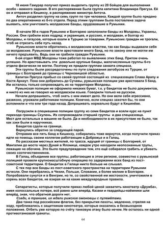18 июня Гамурар получил приказ выделить группу из 20 бойцов для выполнения
особо - важного задания. В его распоряжение была группа капитана Владимира Прегуза. Её
он и отправил в Кишинзу, в распоряжение министра Анточа.
       Анточ разделил группу на семь групп по три человека. Каждой группе было придано
по два оперативника из 6-го отдела. Перед этими группами была поставлена задача
выявить, или уничтожить молдавские банды, орудовавшие в Румынии.

      В начале 90-х годов Румынию и Болгарию заполонили банды из Молдовы, Украины,
России. Они грабили всех подряд: и украинцев, и русских, и молдаван, и болгар из
Молдовы, и гагаузов, которые ехали в Турцию за товарами. Румынских граждан не трогали,
чтоб не отрезать себе путь назад.
      Румынские власти обратились к молдавским властям, так как банды выдавали себя
за молдавские. Румынские власти арестовали много банд, но по закону они не могли им
ничего предъявить. Ведь они не грабили граждан Румынии.
     6-ой отдел МВД Молдовы тоже работал по выявлению этих банд. Притом очень
успешно. Но арестовывать эти довольно крупные банды, малочисленные группы 6-го
отдела физически не могли. Поэтому их придали группам захвата спецназа.
     Эти группы были рассредоточены по пути следования автобусов из Турции, от
границы с Болгарией до границы с Черновицкой областью.
     Капитан Прегуза прибыл со своей группой состоящей из спецназовцев Слава Арапу и
Костя Арнаут. Пока они добрались до Сучавы, румынская полиции уже арестовала 5 банд.
Им осталось только сопровождать их на территории Молдовы.
     Румынская полиция не оформила никаких бумаг, т.к. у бандитов не было документов,
и никто из них не говорил на молдавском языке. Говорили только на русском.
     Начали допрашивать, чтоб знать с кем имеют дело. Но они вели себя агрессивно,
развязно, угрожали работникам полиции. Конечно, если спецназ захотел бы, то они
вспомнили и что ели три года назад. Допрашивать нормально будут в Кишинёве.

      Погрузили в спецмашине полиции группу из семи бандитов и взяли курс на пункт
перехода границы Скулень. Их сопровождали старший группы и два спецназовца.
Мест для остальных в машине не было. Да и необходимости в их присутствие не было, так
как зэки были в наручниках.
      Бандитов сдали на границе.      .
      Вернулись обратно за следующей парой.
      Отправив все пять банд в Кишинэу, собирались тоже вернутся, когда получили приказ
идти на помощь своим коллегам работающие в Доброжье и в Галац.
      По рассказам местных жителей, по трассе, идущей от границы с Болгарией, от
Мангалии до моста через Дунай в Яломице, каждое утро находили неопознанные трупы,
лежащие на обочине. Это было предупреждение тем, кто ещё собирался грабить и убивать
своих соотечественников.
      В Галац, объединив все группы, работающие в этом регионе, совместно с румынской
полицией провели крупномасштабную операцию по задержании всех банд из пост-
советской территории. О бандитах в Галаце никто больше не слышал.
      С тех пор все банды из пост-советского пространства на территории Румынии
исчезли. Они перебрались в Чехии, Польше, Словакии, а более мелкие в Болгарии.
Попробовали сунутся и в Венгрии, но те, со свойственной им жестокости, уничтожили в
корень всех бандитов, не взирая ни на какие международные правила.

      Сепаратисты, которые получили приказ любой ценой захватить кинотеатр «Дружба»,
имея колоссальные потери, всё равно шли вперёд. Казаки и гвардейцы-наёмники шли
вперёд, зная, что обратной дороги нет.
      Сзади, в траншее, их ждали рижские омоновцы с пулемётами.
      Два танка под российским флагом, без прикрытия пехоты, медленно, стреляя на
ходу, приближались к защитникам кинотеатра, которые оказались в безвыходное
положение. Отбить уже которую по счёту танковую атаку было нечем. Не осталось ни одной
противотанковой гранаты.
                                          64
 